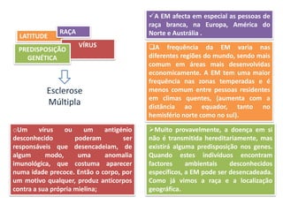 A EM afecta em especial as pessoas de
                                          raça branca, na Europa, América do
               RAÇA                       Norte e Austrália .
  LATITUDE
                      VÍRUS               A frequência da EM varia nas
 PREDISPOSIÇÃO
   GENÉTICA                               diferentes regiões do mundo, sendo mais
                                          comum em áreas mais desenvolvidas
                                          economicamente. A EM tem uma maior
                                          frequência nas zonas temperadas e é
           Esclerose                      menos comum entre pessoas residentes
                                          em climas quentes, (aumenta com a
           Múltipla                       distância ao equador, tanto no
                                          hemisfério norte como no sul).

oUm      vírus   ou     um    antigénio   Muito provavelmente, a doença em si
desconhecido         poderam        ser   não é transmitida hereditariamente, mas
responsáveis que desencadeiam, de         existirá alguma predisposição nos genes.
algum      modo,      uma     anomalia    Quando estes indivíduos encontram
imunológica, que costuma aparecer         factores     ambientais    desconhecidos
numa idade precoce. Então o corpo, por    específicos, a EM pode ser desencadeada.
um motivo qualquer, produz anticorpos     Como já vimos a raça e a localização
contra a sua própria mielina;             geográfica.
 