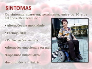Os sintomas aparecem, geralmente, entre os 20 e os
40 anos. Destacam-se :

• Alterações na mobilidade;

• Formigueiro;

• Perturbações visuais

•Alterações emocionais ou mentais;

•Espasmos musculares;

•Incontinência urinária;
 