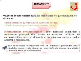 TRATAMENTO



Apesar de não existir cura, há medicamentos que diminuem os
sintomas.
 Medicamentos que tratam os surtos da doença;
 Medicamentos que alteram o curso da doença

 Medicamentos corticosteroides : estes fármacos constituem o
 tratamento principal dos surtos de esclerose múltipla. Os
 corticosteroides parecem diminuir a duração dos surtos e podem
 acelerar a recuperação.

   São substâncias relacionadas com as hormonas produzidas pelas
   glândulas supra-renais atuam na supressão do sistema imunitário.
   Tendo um efeito anti-inflamatório.
 