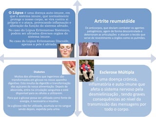 O Lúpus é uma doença auto-imune, em
  que o sistema imune, que normalmente
  protege o nosso corpo, se vira contra si
próprio e o ataca, provocando inflamação e                     Artrite reumatóide
  alteração da função do sistema afetado.
                                                        Os anticorpos, que deviam combater os agentes
 No caso do Lúpus Eritematoso Sistémico,                 patogénicos, agem de forma descontrolada e
   podem ser afetados diversos orgãos do               deterioram as articulações e atacam o tecido que
              sistema imune.                           serve de revestimento a órgãos como os pulmões.
 No caso do Lúpus Eritematoso Discoide,
          apenas a pele é afetada.




                     Diabetes                                      Esclerose Múltipla
     Muitos dos alimentos que ingerimos são
   transformados em glicose no nosso aparelho                  É uma doença crónica,
digestivo. Esta resulta da digestão e transformação       inflamatória e auto-imune que
  dos açúcares da nossa alimentação. Depois de
  absorvida, entra na circulação sanguínea e está          afeta o sistema nervoso pela
      disponível para as células a utilizarem.            desmielinização , tendo graves
Para que a glicose possa ser utilizada como fonte de
          energia, é necessária a insulina.                  consequências ao nível da
Se a glicose não for utilizada, acumula-se no sangue     transmissão das mensagens por
          sendo depois, expelida pela urina.                       todo o corpo.
 