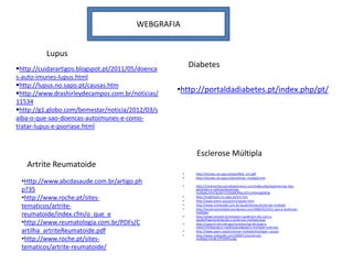 WEBGRAFIA


          Lupus
http://cuidarartigos.blogspot.pt/2011/05/doenca
                                                        Diabetes
s-auto-imunes-lupus.html
http://lupus.no.sapo.pt/causas.htm
http://www.drashirleydecampos.com.br/noticias/    •http://portaldadiabetes.pt/index.php/pt/
11534
http://g1.globo.com/bemestar/noticia/2012/03/s
aiba-o-que-sao-doencas-autoimunes-e-como-
tratar-lupus-e-psoriase.html



                                                          Esclerose Múltipla
   Artrite Reumatoide
                                                    •    http://imunes.no.sapo.pt/panfleto_em.pdf
                                                    •    http://imunes.no.sapo.pt/esclerose_multipla.htm
 •Http://www.abcdasaude.com.br/artigo.ph
                                                    •    http://tratamentocomcelulastronco.com/index.php/experiencias-dos-
 p?35                                                    pacientes-e-noticias/esclerose-
                                                         multipla.html?gclid=CI2GqMCMqrUCFczHtAodjy0Ahg
 •http://www.roche.pt/sites-                        •
                                                    •
                                                         http://xnightwitx.no.sapo.pt/em.htm
                                                         http://www.anem.org.pt/em/oquee.html
 tematicos/artrite-                                 •
                                                    •
                                                         http://www.minhavida.com.br/saude/temas/esclerose-multipla
                                                         http://esclerosemultipla.wordpress.com/2006/02/24/o-que-e-esclerose-
 reumatoide/index.cfm/o_que_e                       •
                                                         multipla/
                                                         http://www.einstein.br/einstein-saude/em-dia-com-a-
 •http://www.reumatologia.com.br/PDFs/C             •
                                                         saude/Paginas/entenda-a-esclerose-multipla.aspx
                                                         http://vsearch.nlm.nih.gov/vivisimo/cgi-bin/query-
                                                         meta?v%3Aproject=medlineplus&query=multiple+sclerosis
 artilha_artriteReumatoide.pdf                      •    http://www.spem.org/esclerose-multipla/etiologia--causas
                                                    •    http://www.mdsaude.com/2009/11/esclerose-
 •http://www.roche.pt/sites-                             multipla.html#.UTt5hNYvuAg

 tematicos/artrite-reumatoide/
 