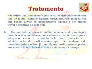 Não existe um tratamento capaz de curar definitivamente este
    tipo de lúpus, contudo existem vários recursos terapêuticos
    que podem aliviar as manifestações agudas e até mesmo
    travar a evolução do problema.

     Por um lado, é essencial adotar uma série de precauções
    durante a vida quotidiana, nomeadamente manter um repouso
    adequado, evitar a exposição solar sem proteção e a
    administração de medicamentos que não tenham sido
    prescritos pelo médico, já que alguns medicamentos podem
    aumentar a intensidade dos sinais e sintomas da doença.
 