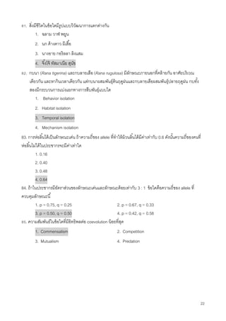 22
81. สิ่งมีชีวิตในข้อใดมีรูปแบบวิวัฒนาการแตกต่างกัน
1. ฉลาม วาฬ พยูน
2. นก ค้างคาว ผีเสื้อ
3. นางอาย กอริลลา ลิงแสม
4. จิ้งโจ้ ทัสมาเนีย สุนัข
82. กบนา (Rana tigerina) และกบลายเสือ (Rana rugulosa) มีลักษณะภายนอกที่คล้ายกัน อาศัยบริเวณ
เดียวกัน และหากินเวลาเดียวกัน แต่กบนาผสมพันธุ์ต้นฤดูฝนและกบลายเสือผสมพันธุ์ปลายฤดูฝน กบทั้ง
สองมีกระบวนการแบ่งแยกทางการสืบพันธุ์แบบใด
1. Behavior isolation
2. Habitat isolation
3. Temporal isolation
4. Mechanism isolation
83. การห่อลิ้นได้เป็นลักษณะเด่น ถ้าความถี่ของ allele ที่ทาให้ม้วนลิ้นได้มีค่าเท่ากับ 0.6 ดังนั้นความถี่ของคนที่
ห่อลิ้นไม่ได้ในประชากรจะมีค่าเท่าใด
1. 0.16
2. 0.40
3. 0.48
4. 0.64
84. ถ้าในประชากรมีอัตราส่วนของลักษณะเด่นและลักษณะด้อยเท่ากับ 3 : 1 ข้อใดคือความถี่ของ allele ที่
ควบคุมลักษณะนี้
1. p = 0.75, q = 0.25 2. p = 0.67, q = 0.33
3. p = 0.50, q = 0.50 4. p = 0.42, q = 0.58
85. ความสัมพันธ์ในข้อใดที่มีอิทธิพลต่อ coevolution น้อยที่สุด
1. Commensalism 2. Competition
3. Mutualism 4. Predation
 