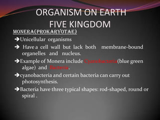 ORGANISM ON EARTH
FIVE KINGDOM
Monera(Prokaryotae)
Unicellular organisms
Have a cell wall but lack both membrane-bound
organelles and nucleus.
Example of Monera include Cyanobacteria(blue green
algae) and Bacteria.
cyanobacteria and certain bacteria can carry out
photosynthesis.
Bacteria have three typical shapes: rod-shaped, round or
spiral .
