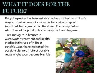 Recycling water has been established as an effective and safe
way to provide non-potable water for a wide range of
industrial, home, and agricultural use. The non-potable
utilization of recycled water can only continue to grow.
Technological advances in
wastewater treatment and health
studies in the use of indirect
potable water have indicated the
possible planned indirect potable
reuse might soon become feasible.

 