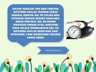 Dalam fisiologi dan obat-obatan,
hipotensi adalah tekanan darah
normal rendah. Hal ini paling baik
dipahami sebagai negara fisiologis,
bukan penyakit. Hal ini sering
dikaitkan dengan syok, meskipun
tidak selalu menunjukkan hal itu.
Hipotensi adalah kebalikan dari
hipertensi, yang merupakan tekanan
darah tinggi.

PENGERTIAN

 