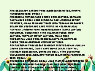 Ada beberapa faktor yang menyebabkan terjadinya
penurunan tensi darah :
Kurangnya pemompaan darah dari jantung. Semakin
banyaknya darah yang dipompa dari jantung setiap
menitnya, maka semakin tinggi juga tekanan darahnya.
Selain itu, seseorang yang memiliki kelainan atau
penyakit jantung yang mengakibatkan irama jantung
abnormal, kerusakan atau kelainan fungsi otot
jantung, penyakit katup jantung, maka akan
berdampak juga pada berkurangnya pemompaan
darah (curah jantung) keseluruh tubuh.
Pendarahaan yang hebat sehingga menyebabkan jumlah
darah berkurang, diare yang tidak cepat teratasi,
keringat berlebihan, buang air kecil atau berkemih
berlebihan juga menjadi faktor terjadinya penurunan
tensi darah.
Pelebaran pembuluh darah juga mampu menyebabkan
turunnya tekanan darah. Situasi ini biasanya sebagai
dampak dari syok septik, pemaparan oleh panas,

 