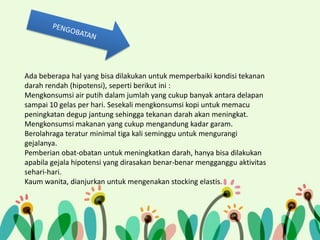 Ada beberapa hal yang bisa dilakukan untuk memperbaiki kondisi tekanan
darah rendah (hipotensi), seperti berikut ini :
Mengkonsumsi air putih dalam jumlah yang cukup banyak antara delapan
sampai 10 gelas per hari. Sesekali mengkonsumsi kopi untuk memacu
peningkatan degup jantung sehingga tekanan darah akan meningkat.
Mengkonsumsi makanan yang cukup mengandung kadar garam.
Berolahraga teratur minimal tiga kali seminggu untuk mengurangi
gejalanya.
Pemberian obat-obatan untuk meningkatkan darah, hanya bisa dilakukan
apabila gejala hipotensi yang dirasakan benar-benar mengganggu aktivitas
sehari-hari.
Kaum wanita, dianjurkan untuk mengenakan stocking elastis.

 