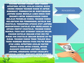 Hipertensi (HTN) atau tekanan darah tinggi,
kadang-kadang disebut juga dengan
hipertensi arteri, adalah kondisi medis
kronis dengan tekanan darah di arteri
meningkat. Peningkatan ini menyebabkan
jantung harus bekerja lebih keras dari
biasanya untuk mengedarkan darah
melalui pembuluh darah. Tekanan darah
melibatkan dua pengukuran, sistolik dan
diastolik, tergantung apakah otot jantung
berkontraksi (sistole) atau berelaksasi di
antara denyut (diastole). Tekanan darah
normal pada saat istirahat adalah dalam
kisaran sistolik (bacaan atas) 100–140
mmHg dan diastolik (bacaan bawah) 60–90
mmHg. Tekanan darah tinggi terjadi bila
terus-menerus berada pada 140/90 mmHg
atau lebih. Hipertensi adalah faktor
resiko utama untuk stroke, infark
miokard (serangan jantung), gagal
jantung, aneurisma arteri (misalnya
aneurisma aorta), penyakit arteri perifer,
dan penyebab penyakit ginjal kronik

PENGERTIAN

 