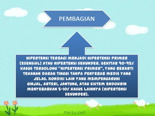Hipertensi terbagi menjadi hipertensi primer
(esensial) atau hipertensi sekunder. Sekitar 90–95%
kasus tergolong "hipertensi primer", yang berarti
tekanan darah tinggi tanpa penyebab medis yang
jelas. Kondisi lain yang mempengaruhi
ginjal, arteri, jantung, atau sistem endokrin
menyebabkan 5-10% kasus lainnya (hipertensi
sekunder).

 