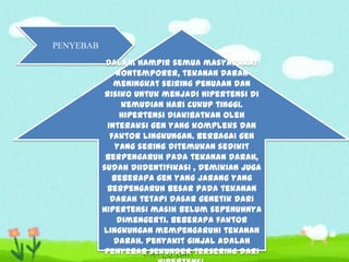 PENYEBAB
Dalam hampir semua masyarakat
kontemporer, tekanan darah
meningkat seiring penuaan dan
risiko untuk menjadi hipertensi di
kemudian hari cukup tinggi.
Hipertensi diakibatkan oleh
interaksi gen yang kompleks dan
faktor lingkungan. Berbagai gen
yang sering ditemukan sedikit
berpengaruh pada tekanan darah,
sudah diidentifikasi , demikian juga
beberapa gen yang jarang yang
berpengaruh besar pada tekanan
darah tetapi dasar genetik dari
hipertensi masih belum sepenuhnya
dimengerti. Beberapa faktor
lingkungan mempengaruhi tekanan
darah. Penyakit ginjal adalah
penyebab sekunder tersering dari

 