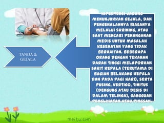 TANDA &
GEJALA

Hipertensi jarang
menunjukkan gejala, dan
pengenalannya biasanya
melalui skrining, atau
saat mencari penanganan
medis untuk masalah
kesehatan yang tidak
berkaitan. Beberapa
orang dengan tekanan
darah tinggi melaporkan
sakit kepala (terutama di
bagian belakang kepala
dan pada pagi hari), serta
pusing, vertigo, tinitus
(dengung atau desis di
dalam telinga), gangguan
penglihatan atau pingsan.

 