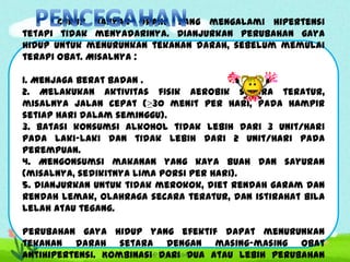 Cukup banyak orang yang mengalami hipertensi
tetapi tidak menyadarinya. Dianjurkan perubahan gaya
hidup untuk menurunkan tekanan darah, sebelum memulai
terapi obat. Misalnya :
1. Menjaga berat badan .
2. Melakukan aktivitas fisik aerobik secara teratur,
misalnya jalan cepat (≥30 menit per hari, pada hampir
setiap hari dalam seminggu).
3. Batasi konsumsi alkohol tidak lebih dari 3 unit/hari
pada laki-laki dan tidak lebih dari 2 unit/hari pada
perempuan.
4. Mengonsumsi makanan yang kaya buah dan sayuran
(misalnya, sedikitnya lima porsi per hari).
5. dianjurkan untuk tidak merokok, diet rendah garam dan
rendah lemak, olahraga secara teratur, dan istirahat bila
lelah atau tegang.
Perubahan gaya hidup yang efektif dapat menurunkan
tekanan darah setara dengan masing-masing obat
antihipertensi. Kombinasi dari dua atau lebih perubahan

 