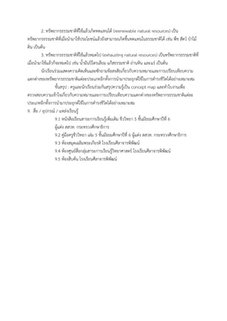 2. ทรัพยำกรธรรมชำติที่ใช้แล้วเกิดทดแทนได้ (reenewable natural resources) เป็น
ทรัพยำกรธรรมชำติที่เมื่อนำมำใช้ประโยชน์แล้วยังสำมำรถเกิดขึ้นทดแทนในธรรมชำติได้ เช่น พืช สัตว์ ป่ำไม้
ดิน เป็นต้น
3. ทรัพยำกรธรรมชำติที่ใช้แล้วหมดไป (exhausting natural resources) เป็นทรัพยำกรธรรมชำติที่
เมื่อนำมำใช้แล้วก็จะหมดไป เช่น น้ำมันปิโตรเลียม แก๊สธรรมชำติ ถ่ำนหิน และแร่ เป็นต้น
นักเรียนร่วมแสดงควำมคิดเห็นและซักถำมข้อสงสัยเกี่ยวกับควำมหมำยและกำรเปรียบเทียบควำม
แตกต่ำงของทรัพยำกรธรรมชำติแต่ละประเภทอีกทั้งกำรนำมำประยุกต์ใช้ในกำรดำรงชีวิตได้อย่ำงเหมำะสม
ขั้นสรุป : ครูและนักเรียนร่วมกันสรุปควำมรู้เป็น concept map และทำใบงำนเพื่อ
ตรวจสอบควำมเข้ำใจเกี่ยวกับควำมหมำยและกำรเปรียบเทียบควำมแตกต่ำงของทรัพยำกรธรรมชำติแต่ละ
ประเภทอีกทั้งกำรนำมำประยุกต์ใช้ในกำรดำรงชีวิตได้อย่ำงเหมำะสม
9. สื่อ / อุปกรณ์ / แหล่งเรียนรู้
9.1 หนังสือเรียนสำระกำรเรียนรู้เพิ่มเติม ชีววิทยำ 5 ชั้นมัธยมศึกษำปีที่ 6
ผู้แต่ง สสวท. กระทรวงศึกษำธิกำร
9.2 คู่มือครูชีววิทยำ เล่ม 5 ชั้นมัธยมศึกษำปีที่ 6 ผู้แต่ง สสวท. กระทรวงศึกษำธิกำร
9.3 ห้องสมุดเฉลิมพระเกียรติ โรงเรียนศีลำจำรพิพัฒน์
9.4 ห้องศูนย์สื่อกลุ่มสำระกำรเรียนรู้วิทยำศำสตร์ โรงเรียนศีลำจำรพิพัฒน์
9.5 ห้องสืบค้น โรงเรียนศีลำจำรพิพัฒน์
 
