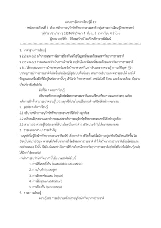 แผนกำรจัดกำรเรียนรู้ที่ 13
หน่วยกำรเรียนที่ 3 เรื่อง หลักกำรอนุรักษ์ทรัพยำกรธรรมชำติ กลุ่มสำระกำรเรียนรู้วิทยำศำสตร์
รหัสวิชำ/รำยวิชำ ว 33244/ชีววิทยำ 4 ชั้น ม. 6 เวลำเรียน 4 ชั่วโมง
ผู้สอน นำยวิชัย ลิขิตพรรักษ์ โรงเรียนศีลำจำรพิพัฒน์
**************************************************************************************************
1. มำตรฐำนกำรเรียนรู้
ว 2.2 ม.4-6/2 อภิปรำยแนวทำงในกำรป้องกันแก้ไขปัญหำสิ่งแวดล้อมและทรัพยำกรธรรมชำติ
ว 2.2 ม.4-6/3 วำงแผนและดำเนินกำรเฝ้ำระวัง อนุรักษ์และพัฒนำสิ่งแวดล้อมและทรัพยำกรธรรมชำติ
ว 8.1 ใช้กระบวนกำรทำงวิทยำศำสตร์และจิตวิทยำศำสตร์ในกำรสืบเสำะหำควำมรู้ กำรแก้ปัญหำ รู้ว่ำ
ปรำกฏกำรณ์ทำงธรรมชำติที่เกิดขึ้นส่วนใหญ่มีรูปแบบที่แน่นอน สำมำรถอธิบำยและตรวจสอบได้ ภำยใต้
ข้อมูลและเครื่องมือที่มีอยู่ในช่วงเวลำนั้นๆ เข้ำใจว่ำ วิทยำศำสตร์ เทคโนโลยี สังคม และสิ่งแวดล้อม มีควำม
เกี่ยวข้องสัมพันธ์กัน
ตัวชี้วัด / ผลกำรเรียนรู้
อธิบำยหลักกำรอนุรักษ์ทรัพยำกรธรรมชำติและเปรียบเทียบควำมแตกต่ำงของแต่ละ
หลักกำรอีกทั้งสำมำรถนำควำมรู้ไปประยุกต์ใช้ประโยชน์ในกำรดำรงชีวิตได้อย่ำงเหมำะสม
2. จุดประสงค์กำรเรียนรู้
2.1 อธิบำยหลักกำรอนุรักษ์ทรัพยำกรธรรมชำติได้อย่ำงถูกต้อง
2.2 เปรียบเทียบควำมแตกต่ำงของแต่ละหลักกำรอนุรักษ์ทรัพยำกรธรรมชำติได้อย่ำงถูกต้อง
2.3 สำมำรถนำควำมรู้ไปประยุกต์ใช้ประโยชน์ในกำรดำรงชีวิตประจำวันได้อย่ำงเหมำะสม
3. สำระแกนกลำง / สำระสำคัญ
- มนุษย์เริ่มรู้จักนำทรัพยำกรธรรมชำติมำใช้ เพื่อกำรดำรงชีวิตตั้งแต่เริ่มมีกำรอยู่อำศัยเป็นสังคมเกิดขึ้น ใน
ปัจจุบันพบว่ำมีปัญหำต่ำงๆที่เกิดขึ้นจำกกำรใช้ทรัพยำกรธรรมชำติ ทำให้พรัพยำกรธรรมชำติเสื่อมโทรมและ
ลดจำนวนลง ดังนั้น จึงต้องมีแนวทำงในกำรใช้ประโยชน์จำกทรัพยำกรธรรมชำติอย่ำงยั่งยืน เพื่อให้คนรุ่นหลัง
ได้มีกำรใช้ตลอดไป
- หลักกำรอนุรักษ์ทรัพยำกรนั้นมีแนวทำงดังต่อไปนี้
1. กำรใช้แบบยั่งยืน (sustainable utilization)
2. กำรเก็บกัก (storage)
3. กำรรักษำซ่อมแซม (repair)
4. กำรฟื้นฟู (rehabilitation)
5. กำรป้องกัน (prevention)
4. สำระกำรเรียนรู้
ควำมรู้ (K) กำรอธิบำยหลักกำรอนุรักษ์ทรัพยำกรธรรมชำติ
 