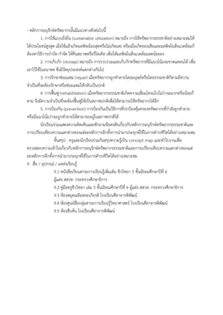- หลักกำรอนุรักษ์ทรัพยำกรนั้นมีแนวทำงดังต่อไปนี้
1. กำรใช้แบบยั่งยืน (sustainable utilization) หมำยถึง กำรใช้ทรัพยำกรธรรชำติอย่ำงเหมำะสมให้
ได้ประโยชน์สูงสุด เมื่อใช้แล้วเกิดมลพิษน้อยสุดหรือไม่เกิดเลย หรือเมื่อเกิดของเสียและมลพิษในสิ่งแวดล้อมก็
ต้องหำวิธีกำรบำบัด กำจัด ให้คืนสภำพหรือรีไซเคิล เพื่อให้มลพิษในสิ่งแวดล้อมลดน้อยลง
2. กำรเก็บกัก (storage) หมำยถึง กำรรวบรวมและเก็บกักทรัพยำกรที่มีแนวโน้มจะขำดแคลนได้ เพื่อ
เอำไว้ใช้ในอนำคต ซึ่งมีวัตถุประสงค์แตกต่ำงกันไป
3. กำรรักษำซ่อมแซม (repair) เมื่อทรัพยำกรถูกทำลำยโดยมนุษย์หรือโดยธรรมชำติก็ตำมมีควำม
จำเป็นที่จะต้องรักษำหรือซ่อมแซมให้กลับเป็นปกติ
4. กำรฟื้นฟู (rehabilitation) เมื่อทรัพยำกรธรรมชำติเกิดควำมเสื่อมโทรมไปไม่ว่ำจะมำกหรือน้อยก็
ตำม จึงมีควำมจำเป็นที่จะต้องฟื้นฟูให้เป็นสภำพปกติเพื่อให้สำมำรถใช้ทรัพยำกรได้อีก
5. กำรป้องกัน (prevention) กำรป้องกันเป็นวิธีกำรที่ปกป้องคุ้มครองทรัพยำกรที่กำลังถูกทำลำย
หรือมีแนวโน้มว่ำจะถูกทำลำยให้สำมำรถอยู่ในสภำพปกติได้
นักเรียนร่วมแสดงควำมคิดเห็นและซักถำมข้อสงสัยเกี่ยวกับหลักกำรอนุรักษ์ทรัพยำกรธรรมชำติและ
กำรเปรียบเทียบควำมแตกต่ำงของแต่ละหลักกำรอีกทั้งกำรนำมำประยุกต์ใช้ในกำรดำรงชีวิตได้อย่ำงเหมำะสม
ขั้นสรุป : ครูและนักเรียนร่วมกันสรุปควำมรู้เป็น concept map และทำใบงำนเพื่อ
ตรวจสอบควำมเข้ำใจเกี่ยวกับหลักกำรอนุรักษ์ทรัพยำกรธรรมชำติและกำรเปรียบเทียบควำมแตกต่ำงของแต่
ละหลักกำรอีกทั้งกำรนำมำประยุกต์ใช้ในกำรดำรงชีวิตได้อย่ำงเหมำะสม
9. สื่อ / อุปกรณ์ / แหล่งเรียนรู้
9.1 หนังสือเรียนสำระกำรเรียนรู้เพิ่มเติม ชีววิทยำ 5 ชั้นมัธยมศึกษำปีที่ 6
ผู้แต่ง สสวท. กระทรวงศึกษำธิกำร
9.2 คู่มือครูชีววิทยำ เล่ม 5 ชั้นมัธยมศึกษำปีที่ 6 ผู้แต่ง สสวท. กระทรวงศึกษำธิกำร
9.3 ห้องสมุดเฉลิมพระเกียรติ โรงเรียนศีลำจำรพิพัฒน์
9.4 ห้องศูนย์สื่อกลุ่มสำระกำรเรียนรู้วิทยำศำสตร์ โรงเรียนศีลำจำรพิพัฒน์
9.5 ห้องสืบค้น โรงเรียนศีลำจำรพิพัฒน์
 
