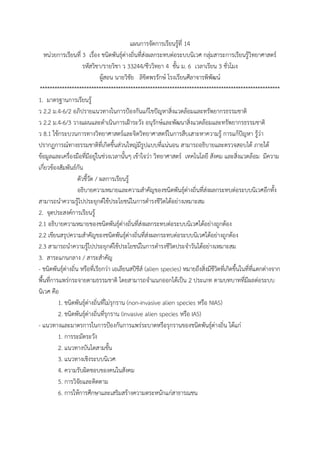 แผนกำรจัดกำรเรียนรู้ที่ 14
หน่วยกำรเรียนที่ 3 เรื่อง ชนิดพันธุ์ต่ำงถิ่นที่ส่งผลกระทบต่อระบบนิเวศ กลุ่มสำระกำรเรียนรู้วิทยำศำสตร์
รหัสวิชำ/รำยวิชำ ว 33244/ชีววิทยำ 4 ชั้น ม. 6 เวลำเรียน 3 ชั่วโมง
ผู้สอน นำยวิชัย ลิขิตพรรักษ์ โรงเรียนศีลำจำรพิพัฒน์
**************************************************************************************************
1. มำตรฐำนกำรเรียนรู้
ว 2.2 ม.4-6/2 อภิปรำยแนวทำงในกำรป้องกันแก้ไขปัญหำสิ่งแวดล้อมและทรัพยำกรธรรมชำติ
ว 2.2 ม.4-6/3 วำงแผนและดำเนินกำรเฝ้ำระวัง อนุรักษ์และพัฒนำสิ่งแวดล้อมและทรัพยำกรธรรมชำติ
ว 8.1 ใช้กระบวนกำรทำงวิทยำศำสตร์และจิตวิทยำศำสตร์ในกำรสืบเสำะหำควำมรู้ กำรแก้ปัญหำ รู้ว่ำ
ปรำกฏกำรณ์ทำงธรรมชำติที่เกิดขึ้นส่วนใหญ่มีรูปแบบที่แน่นอน สำมำรถอธิบำยและตรวจสอบได้ ภำยใต้
ข้อมูลและเครื่องมือที่มีอยู่ในช่วงเวลำนั้นๆ เข้ำใจว่ำ วิทยำศำสตร์ เทคโนโลยี สังคม และสิ่งแวดล้อม มีควำม
เกี่ยวข้องสัมพันธ์กัน
ตัวชี้วัด / ผลกำรเรียนรู้
อธิบำยควำมหมำยและควำมสำคัญของชนิดพันธุ์ต่ำงถิ่นที่ส่งผลกระทบต่อระบบนิเวศอีกทั้ง
สำมำรถนำควำมรู้ไปประยุกต์ใช้ประโยชน์ในกำรดำรงชีวิตได้อย่ำงเหมำะสม
2. จุดประสงค์กำรเรียนรู้
2.1 อธิบำยควำมหมำยของชนิดพันธุ์ต่ำงถิ่นที่ส่งผลกระทบต่อระบบนิเวศได้อย่ำงถูกต้อง
2.2 เขียนสรุปควำมสำคัญของชนิดพันธุ์ต่ำงถิ่นที่ส่งผลกระทบต่อระบบนิเวศได้อย่ำงถูกต้อง
2.3 สำมำรถนำควำมรู้ไปประยุกต์ใช้ประโยชน์ในกำรดำรงชีวิตประจำวันได้อย่ำงเหมำะสม
3. สำระแกนกลำง / สำระสำคัญ
- ชนิดพันธุ์ต่ำงถิ่น หรือที่เรียกว่ำ เอเลียนสปีชีส์ (alien species) หมำยถึงสิ่งมีชีวิตที่เกิดขึ้นในที่ที่แตกต่ำงจำก
พื้นที่กำรแพร่กระจำยตำมธรรมชำติ โดยสำมำรถจำแนกออกได้เป็น 2 ประเภท ตำมบทบำทที่มีผลต่อระบบ
นิเวศ คือ
1. ชนิดพันธุ์ต่ำงถิ่นที่ไม่รุกรำน (non-invasive alien species หรือ NIAS)
2. ชนิดพันธุ์ต่ำงถิ่นที่รุกรำน (invasive alien species หรือ IAS)
- แนวทำงและมำตรกำรในกำรป้องกันกำรแพร่ระบำดหรือรุกรำนของชนิดพันธุ์ต่ำงถิ่น ได้แก่
1. กำรระมัดระวัง
2. แนวทำงบันไดสำมขั้น
3. แนวทำงเชิงระบบนิเวศ
4. ควำมรับผิดชอบของคนในสังคม
5. กำรวิจัยและติดตำม
6. กำรให้กำรศึกษำและเสริมสร้ำงควำมตระหนักแก่สำธำรณชน
 