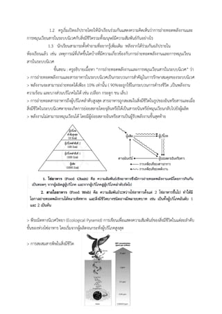 1.2 ครูเริ่มเปิดอภิปรำยโดยให้นักเรียนร่วมกันแสดงควำมคิดเห็นว่ำกำรถ่ำยทอดพลังงำนและ
กำรหมุนเวียนสำรในระบบนิเวศกับสิ่งมีชีวิตรวมทั้งมนุษย์มีควำมสัมพันธ์กันอย่ำงไร
1.3 นักเรียนสำมำรถตั้งคำถำมที่อยำกรู้เพิ่มเติม หลังจำกได้ร่วมกันอภิปรำยใน
ห้องเรียนแล้ว เช่น เหตุกำรณ์ที่เกิดขึ้นใดบ้ำงที่มีควำมเกี่ยวข้องกับกำรถ่ำยทอดพลังงำนและกำรหมุนเวียน
สำรในระบบนิเวศ
ขั้นสอน : ครูอธิบำยเนื้อหำ “กำรถ่ำยทอดพลังงำนและกำรหมุนเวียนสำรในระบบนิเวศ” ว่ำ
> กำรถ่ำยทอดพลังงำนและสำรอำหำรในระบบนิเวศเป็นกระบวนกำรสำคัญในกำรรักษำสมดุลของระบบนิเวศ
> พลังงำนจะสำมำรถถ่ำยทอดได้เพียง 10% เท่ำนั้น ( 90%จะถูกใช้ในกระบวนกำรดำรงชีวิต ,เป็นพลังงำน
ควำมร้อน และบำงส่วนบริโภคไม่ได้ เช่น เปลือก กระดูก ขน เล็บ)
> กำรถ่ำยทอดสำรอำหำรถึงผู้บริโภคลำดับสูงสุด สำรอำหำรถูกสะสมในสิ่งมีชีวิตในรูปของอินทรียสำรและเมื่อ
สิ่งมีชีวิตในระบบนิเวศตำยจะเกิดกำรย่อยสลำยโดยจุลินทรีย์ได้เป็นสำรอนินทรีย์หมุนเวียนกลับไปยังผู้ผลิต
> พลังงำนไม่สำมำรถหมุนเวียนได้ โดยมีผู้ย่อยสลำยอินทรียสำรเป็นผู้รับพลังงำนขั้นสุดท้ำย
> พีระมิดทำงนิเวศวิทยำ (Ecological Pyramid) กำรเขียนเพื่อแสดงควำมสัมพันธ์ของสิ่งมีชีวิตในแต่ละลำดับ
ขั้นของห่วงโซ่อำหำร โดยเริ่มจำกผู้ผลิตจนกระทั่งผู้บริโภคสูงสุด
> กำรสะสมสำรพิษในสิ่งมีชีวิต
 