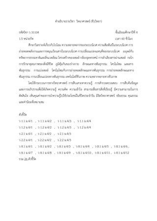 คำอธิบำยรำยวิชำ วิทยำศำสตร์ (ชีววิทยำ)
รหัสวิชำ ว 31104 ชั้นมัธยมศึกษำปีที่ 4
1.5 หน่วยกิต เวลำ 60 ชั่วโมง
ศึกษำวิเครำะห์เกี่ยวกับไบโอม ควำมหลำยหลำกของระบบนิเวศ ควำมสัมพันธ์ในระบบนิเวศ กำร
ถ่ำยทอดพลังงำนและกำรหมุนเวียนสำรในระบบนิเวศ กำรเปลี่ยนแปลงแทนที่ของระบบนิเวศ มนุษย์กับ
ทรัพยำกรธรรมชำติและสิ่งแวดล้อม โครงสร้ำงของเซลล์ กล้องจุลทรรศน์ กำรลำเลียงสำรผ่ำนเซลล์ กลไก
กำรรักษำดุลยภำพของสิ่งมีชีวิต ภูมิคุ้มกันของร่ำงกำย ลักษณะทำงพันธุกรรม โครโมโซม และสำร
พันธุกรรม กำรแบ่งเซลล์ โครโมโซมกับกำรถ่ำยทอดลักษณะทำงพันธุกรรม กำรถ่ำยทอดลักษณะทำง
พันธุกรรม กำรเปลี่ยนแปลงทำงพันธุกรรม เทคโนโลยีชีวภำพ ควำมหลำกหลำยทำงชีวภำพ
โดยใช้กระบวนกำรทำงวิทยำศำสตร์ กำรสืบเสำะหำควำมรู้ กำรสำรวจตรวจสอบ กำรสืบค้นข้อมูล
และกำรอภิปรำยเพื่อให้เกิดควำมรู้ ควำมคิด ควำมเข้ำใจ สำมำรถสื่อสำรสิ่งที่เรียนรู้ มีควำมสำมำรถในกำร
ตัดสินใจ เห็นคุณค่ำของกำรนำควำมรู้ไปใช้ประโยชน์ในชีวิตประจำวัน มีจิตวิทยำศำสตร์ จริยธรรม คุณธรรม
และค่ำนิยมที่เหมำะสม
ตัวชี้วัด
ว 1.1 ม.4/1 , ว 1.1 ม.4/2 , ว 1.1 ม.4/3 , ว 1.1 ม.4/4
ว 1.2 ม.4/1 , ว 1.2 ม.4/2 , ว 1.2 ม.4/3 , ว 1.2 ม.4/4
ว 2.1 ม.4/1 , ว 2.1 ม.4/2 , ว 2.1 ม.4/3
ว 2.2 ม.4/1 , ว 2.2 ม.4/2 , ว 2.2 ม.4/3
ว 8.1 ม.4/1 , ว 8.1 ม.4/2 , ว 8.1 ม.4/3 , ว 8.1 ม.4/4 , ว 8.1 ม.4/5 , ว 8.1 ม.4/6 ,
ว 8.1 ม.4/7 , ว 8.1 ม.4/8 , ว 8.1 ม.4/9 , ว 8.1 ม.4/10 , ว 8.1 ม.4/11 , ว 8.1 ม.4/12
รวม 26 ตัวชี้วัด
 