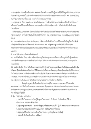 -- กำรแพร่ คือ กำรเคลื่อนที่ของอนุภำคของสำรโดยพลังงำนจลน์ที่อยู่ในสำรทำให้ไม่หยุดนิ่งจึงเกิดกำรกระทบ
กันระหว่ำงอนุภำค ดังนั้นบริเวณที่มำกจะกระทบกันมำกจึงกระจำยออกเป็นบริเวณกว้ำง เช่น ออกซิเจนในถุง
ลมเข้ำสู่เส้นเลือดฝอยที่หุ้มถุงลม ธำตุอำหำรจำกดินเข้ำสู่รำกพืช
-- กำรออสโมซิส คือ กำรแพร่ของน้ำผ่ำนเยื่อหุ้มเซลล์จำกบริเวณที่มีอนุภำคของน้ำมำกไปบริเวณที่น้อยกว่ำ
หรือจำกบริเวณที่มีควำมเข้มข้นของสำรละลำยเจือจำงไปบริเวณที่มำกกว่ำ : ไอโซโทนิก ไฮโปโทนิก และ
ไฮเปอร์โทนิก
-- กำรลำเลียงแบบฟำซิลิเทต เป็นกำรลำเลียงสำรเข้ำและออกจำกเซลล์ในทิศทำงเดียวกับกำรแพร่แต่รวดเร็ว
กว่ำหลำยเท่ำตัว เพรำะมีโปรตีนที่เยื่อหุ้มเซลล์เป็นตัวพำ เช่น กำรลำเลียงกลูโคส กรดอะมิโนไอออนต่ำงๆผ่ำน
เยื่อหุ้ม
1.2 แบบอำศัยพลังงำน เป็นกำรลำเลียงสำรจำกที่ควำมเข้มข้นต่ำไปบริเวณที่มีควำมเข้มข้นสูงโดยมีโปรตีนที่
เยื่อหุ้มเซลล์เป็นตัวพำและใช้พลังงำน ATP จำกเซลล์ เช่น กำรดูดซึมกลูโคสที่ผนังลำไส้เล็กจะดูดซึม
ตลอดเวลำ กำรลำเลียงไอออนของโซเดียมและโพแตสเซียมผ่ำนเยื่อหุ้มเซลล์ประสำทระหว่ำงกำรส่งกระแส
ประสำท
2. กำรลำเลียงสำรแบบไม่ผ่ำนเยื่อหุ้มเซลล์
2.1 เอกโซไซโทซิส เป็นกำรส่งสำรที่ขนำดโมเลกุลใหญ่ออกสู่นอกเซลล์โดยกำรเชื่อมถุงกับเยื่อหุ้มเซลล์และ
เกิดกำรหลั่งสำรออก เช่น กำรหลั่งเอนไซม์จำกลำไส้เล็กและกระเพำะหรือกำรลำเลียงฮอร์โมนอินซูลินจำก
เซลล์ตับอ่อน
2.2 เอนโดไซโทซิส เป็นกำรลำเลียงสำรขนำดใหญ่เข้ำสู่เซลล์ โดยสำรเหล่ำนั้นจะดันเยื่อหุ้มเซลล์เว้ำเข้ำไปใน
ไซโทพลำซึมจนเยื่อหุ้มเซลล์ปิดสนิททำให้เกิดถุงภำยในไซโทพลำซึมและถุงน้ำย่อยในเซลล์จะย่อยใช้ประโยชน์
นักเรียนร่วมแสดงควำมคิดเห็นและซักถำมข้อสงสัยเกี่ยวกับควำมหมำยและควำมสำคัญของกำรลำเลียงสำร
ผ่ำนเซลล์ กำรเขียนสรุปกระบวนกำรของกำรลำเลียงสำรผ่ำนเซลล์รูปแบบต่ำงๆ อีกทั้งร่วมกันสร้ำงควำม
ตระหนักถึงควำมสำคัญของกำรลำเลียงสำรผ่ำนเซลล์ต่อกำรดำรงชีวิตของสิ่งมีชีวิต
ขั้นสรุป : ครูและนักเรียนร่วมกันสรุปควำมรู้เป็น concept map และทำใบงำนเพื่อ
ตรวจสอบควำมเข้ำใจเกี่ยวกับควำมหมำยและควำมสำคัญของกำรลำเลียงสำรผ่ำนเซลล์ กระบวนกำรของกำร
ลำเลียงสำรผ่ำนเซลล์รูปแบบต่ำงๆ และควำมตระหนักถึงควำมสำคัญของกำรลำเลียงสำรผ่ำนเซลล์ต่อกำร
ดำรงชีวิตของสิ่งมีชีวิต
9. สื่อ / อุปกรณ์ / แหล่งเรียนรู้
9.1 หนังสือเรียนสำระกำรเรียนรู้พื้นฐำน วิทยำศำสตร์ (ชีววิทยำ) ชั้นมัธยมศึกษำปีที่ 4
ผู้แต่ง สสวท. กระทรวงศึกษำธิกำร
9.2 คู่มือครู วิทยำศำสตร์ : ชีววิทยำพื้นฐำน ชั้นมัธยมศึกษำปีที่ 4 ผู้แต่ง สสวท.กระทรวงศึกษำธิกำร
9.3 ห้องสมุดเฉลิมพระเกียรติกำญจนำภิเษก โรงเรียนศีลำจำรพิพัฒน์
9.4 ห้องศูนย์สื่อกลุ่มสำระกำรเรียนรู้วิทยำศำสตร์ โรงเรียนศีลำจำรพิพัฒน์
9.5 ห้องสืบค้น โรงเรียนศีลำจำรพิพัฒน์
 