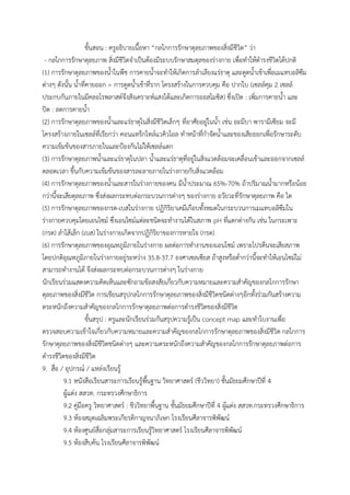 ขั้นสอน : ครูอธิบำยเนื้อหำ “กลไกกำรรักษำดุลยภำพของสิ่งมีชีวิต” ว่ำ
- กลไกกำรรักษำดุลยภำพ สิ่งมีชีวิตจำเป็นต้องมีระบบรักษำสมดุลของร่ำงกำย เพื่อทำให้ดำรงชีวิตได้ปกติ
(1) กำรรักษำดุลยภำพของน้ำในพืช กำรคำยน้ำจะทำให้เกิดกำรลำเลียงแร่ธำตุ และดูดน้ำเข้ำเพื่อเมแทบอลิซึม
ต่ำงๆ ดังนั้น น้ำที่คำยออก = กำรดูดน้ำเข้ำที่รำก โครงสร้ำงในกำรควบคุม คือ ปำกใบ (เซลล์คุม 2 เซลล์
ประกบกันภำยในมีคลอโรพลำสต์จึงสังเครำะห์แสงได้และเกิดกำรออสโมซิส) ซึ่งเปิด : เพิ่มกำรคำยน้ำ และ
ปิด : ลดกำรคำยน้ำ
(2) กำรรักษำดุลยภำพของน้ำและแร่ธำตุในสิ่งมีชีวิตเล็กๆ ที่อำศัยอยู่ในน้ำ เช่น อะมีบำ พำรำมีเซียม จะมี
โครงสร้ำงภำยในเซลล์ที่เรียกว่ำ คอนแทร็กไทล์แวคิวโอล ทำหน้ำที่กำจัดน้ำและของเสียออกเพื่อรักษำระดับ
ควำมเข้มข้นของสำรภำยในและป้องกันไม่ให้เซลล์แตก
(3) กำรรักษำดุลยภำพน้ำและแร่ธำตุในปลำ น้ำและแร่ธำตุที่อยู่ในสิ่งแวดล้อมจะเคลื่อนเข้ำและออกจำกเซลล์
ตลอดเวลำ ขึ้นกับควำมเข้มข้นของสำรละลำยภำยในร่ำงกำยกับสิ่งแวดล้อม
(4) กำรรักษำดุลยภำพของน้ำและสำรในร่ำงกำยของคน มีน้ำประมำณ 65%-70% ถ้ำปริมำณน้ำมำกหรือน้อย
กว่ำนี้จะเสียดุลยภำพ ซึ่งส่งผลกระทบต่อกระบวนกำรต่ำงๆ ของร่ำงกำย อวัยวะที่รักษำดุลยภำพ คือ ไต
(5) กำรรักษำดุลยภำพของกรด-เบสในร่ำงกำย ปฏิกิริยำเคมีเกือบทั้งหมดในกระบวนกำรเมแทบอลิซึมใน
ร่ำงกำยควบคุมโดยเอนไซม์ ซึ่งเอนไซม์แต่ละชนิดจะทำงำนได้ในสภำพ pH ที่แตกต่ำงกัน เช่น ในกระเพำะ
(กรด) ลำไส้เล็ก (เบส) ในร่ำงกำยเกิดจำกปฏิกิริยำของกำรหำยใจ (กรด)
(6) กำรรักษำดุลยภำพของอุณหภูมิภำยในร่ำงกำย ผลต่อกำรทำงำนของเอนไซม์ เพรำะโปรตีนจะเสียสภำพ
โดยปกติอุณหภูมิภำยในร่ำงกำยอยู่ระหว่ำง 35.8-37.7 องศำเซลเซียส ถ้ำสูงหรือต่ำกว่ำนี้จะทำให้เอนไซม์ไม่
สำมำรถทำงำนได้ จึงส่งผลกระทบต่อกระบวนกำรต่ำงๆ ในร่ำงกำย
นักเรียนร่วมแสดงควำมคิดเห็นและซักถำมข้อสงสัยเกี่ยวกับควำมหมำยและควำมสำคัญของกลไกกำรรักษำ
ดุลยภำพของสิ่งมีชีวิต กำรเขียนสรุปกลไกกำรรักษำดุลยภำพของสิ่งมีชีวิตชนิดต่ำงๆอีกทั้งร่วมกันสร้ำงควำม
ตระหนักถึงควำมสำคัญของกลไกกำรรักษำดุลยภำพต่อกำรดำรงชีวิตของสิ่งมีชีวิต
ขั้นสรุป : ครูและนักเรียนร่วมกันสรุปควำมรู้เป็น concept map และทำใบงำนเพื่อ
ตรวจสอบควำมเข้ำใจเกี่ยวกับควำมหมำยและควำมสำคัญของกลไกกำรรักษำดุลยภำพของสิ่งมีชีวิต กลไกกำร
รักษำดุลยภำพของสิ่งมีชีวิตชนิดต่ำงๆ และควำมตระหนักถึงควำมสำคัญของกลไกกำรรักษำดุลยภำพต่อกำร
ดำรงชีวิตของสิ่งมีชีวิต
9. สื่อ / อุปกรณ์ / แหล่งเรียนรู้
9.1 หนังสือเรียนสำระกำรเรียนรู้พื้นฐำน วิทยำศำสตร์ (ชีววิทยำ) ชั้นมัธยมศึกษำปีที่ 4
ผู้แต่ง สสวท. กระทรวงศึกษำธิกำร
9.2 คู่มือครู วิทยำศำสตร์ : ชีววิทยำพื้นฐำน ชั้นมัธยมศึกษำปีที่ 4 ผู้แต่ง สสวท.กระทรวงศึกษำธิกำร
9.3 ห้องสมุดเฉลิมพระเกียรติกำญจนำภิเษก โรงเรียนศีลำจำรพิพัฒน์
9.4 ห้องศูนย์สื่อกลุ่มสำระกำรเรียนรู้วิทยำศำสตร์ โรงเรียนศีลำจำรพิพัฒน์
9.5 ห้องสืบค้น โรงเรียนศีลำจำรพิพัฒน์
 