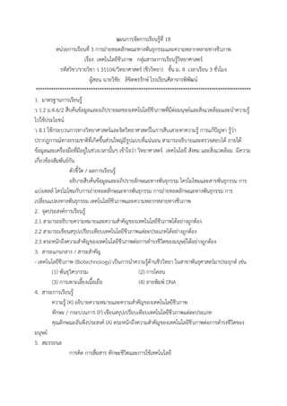แผนกำรจัดกำรเรียนรู้ที่ 18
หน่วยกำรเรียนที่ 3 กำรถ่ำยทอดลักษณะทำงพันธุกรรมและควำมหลำกหลำยทำงชีวภำพ
เรื่อง เทคโนโลยีชีวภำพ กลุ่มสำระกำรเรียนรู้วิทยำศำสตร์
รหัสวิชำ/รำยวิชำ ว 31104/วิทยำศำสตร์ (ชีววิทยำ) ชั้น ม. 4 เวลำเรียน 3 ชั่วโมง
ผู้สอน นำยวิชัย ลิขิตพรรักษ์ โรงเรียนศีลำจำรพิพัฒน์
**************************************************************************************************
1. มำตรฐำนกำรเรียนรู้
ว 1.2 ม.4-6/2 สืบค้นข้อมูลและอภิปรำยผลของเทคโนโลยีชีวภำพที่มีต่อมนุษย์และสิ่งแวดล้อมและนำควำมรู้
ไปใช้ประโยชน์
ว 8.1 ใช้กระบวนกำรทำงวิทยำศำสตร์และจิตวิทยำศำสตร์ในกำรสืบเสำะหำควำมรู้ กำรแก้ปัญหำ รู้ว่ำ
ปรำกฏกำรณ์ทำงธรรมชำติที่เกิดขึ้นส่วนใหญ่มีรูปแบบที่แน่นอน สำมำรถอธิบำยและตรวจสอบได้ ภำยใต้
ข้อมูลและเครื่องมือที่มีอยู่ในช่วงเวลำนั้นๆ เข้ำใจว่ำ วิทยำศำสตร์ เทคโนโลยี สังคม และสิ่งแวดล้อม มีควำม
เกี่ยวข้องสัมพันธ์กัน
ตัวชี้วัด / ผลกำรเรียนรู้
อธิบำยสืบค้นข้อมูลและอภิปรำยลักษณะทำงพันธุกรรม โครโมโซมและสำรพันธุกรรม กำร
แบ่งเซลล์ โครโมโซมกับกำรถ่ำยทอดลักษณะทำงพันธุกรรม กำรถ่ำยทอดลักษณะทำงพันธุกรรม กำร
เปลี่ยนแปลงทำงพันธุกรรม เทคโนโลยีชีวภำพและควำมหลำกหลำยทำงชีวภำพ
2. จุดประสงค์กำรเรียนรู้
2.1 สำมำรถอธิบำยควำมหมำยและควำมสำคัญของเทคโนโลยีชีวภำพได้อย่ำงถูกต้อง
2.2 สำมำรถเขียนสรุปเปรียบเทียบเทคโนโลยีชีวภำพแต่ละประเภทได้อย่ำงถูกต้อง
2.3 ตระหนักถึงควำมสำคัญของเทคโนโลยีชีวภำพต่อกำรดำรงชีวิตของมนุษย์ได้อย่ำงถูกต้อง
3. สำระแกนกลำง / สำระสำคัญ
- เทคโนโลยีชีวภำพ (Biotechnology) เป็นกำรนำควำมรู้ด้ำนชีววิทยำ ในสำขำพันธุศำสตร์มำประยุกต์ เช่น
(1) พันธุวิศวกรรม (2) กำรโคลน
(3) กำรเพำะเลี้ยงเนื้อเยื่อ (4) ลำยพิมพ์ DNA
4. สำระกำรเรียนรู้
ควำมรู้ (K) อธิบำยควำมหมำยและควำมสำคัญของเทคโนโลยีชีวภำพ
ทักษะ / กระบวนกำร (P) เขียนสรุปเปรียบเทียบเทคโนโลยีชีวภำพแต่ละประเภท
คุณลักษณะอันพึงประสงค์ (A) ตระหนักถึงควำมสำคัญของเทคโนโลยีชีวภำพต่อกำรดำรงชีวิตของ
มนุษย์
5. สมรรถนะ
กำรคิด กำรสื่อสำร ทักษะชีวิตและกำรใช้เทคโนโลยี
 