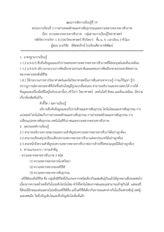 แผนกำรจัดกำรเรียนรู้ที่ 19
หน่วยกำรเรียนที่ 3 กำรถ่ำยทอดลักษณะทำงพันธุกรรมและควำมหลำกหลำยทำงชีวภำพ
เรื่อง ควำมหลำกหลำยทำงชีวภำพ กลุ่มสำระกำรเรียนรู้วิทยำศำสตร์
รหัสวิชำ/รำยวิชำ ว 31104/วิทยำศำสตร์ (ชีววิทยำ) ชั้น ม. 4 เวลำเรียน 3 ชั่วโมง
ผู้สอน นำยวิชัย ลิขิตพรรักษ์ โรงเรียนศีลำจำรพิพัฒน์
**************************************************************************************************
1. มำตรฐำนกำรเรียนรู้
ว 1.2 ม.4-6/3 สืบค้นข้อมูลและอภิปรำยผลของควำมหลำกหลำยทำงชีวภำพที่มีต่อมนุษย์และสิ่งแวดล้อม
ว 1.2 ม.4-6/4 อธิบำยกระบวนกำรคัดเลือกตำมธรรมชำติและผลของกำรคัดเลือกตำมธรรมชำติต่อควำม
หลำกหลำยของสิ่งมีชีวิต
ว 8.1 ใช้กระบวนกำรทำงวิทยำศำสตร์และจิตวิทยำศำสตร์ในกำรสืบเสำะหำควำมรู้ กำรแก้ปัญหำ รู้ว่ำ
ปรำกฏกำรณ์ทำงธรรมชำติที่เกิดขึ้นส่วนใหญ่มีรูปแบบที่แน่นอน สำมำรถอธิบำยและตรวจสอบได้ ภำยใต้
ข้อมูลและเครื่องมือที่มีอยู่ในช่วงเวลำนั้นๆ เข้ำใจว่ำ วิทยำศำสตร์ เทคโนโลยี สังคม และสิ่งแวดล้อม มีควำม
เกี่ยวข้องสัมพันธ์กัน
ตัวชี้วัด / ผลกำรเรียนรู้
อธิบำยสืบค้นข้อมูลและอภิปรำยลักษณะทำงพันธุกรรม โครโมโซมและสำรพันธุกรรม กำร
แบ่งเซลล์ โครโมโซมกับกำรถ่ำยทอดลักษณะทำงพันธุกรรม กำรถ่ำยทอดลักษณะทำงพันธุกรรม กำร
เปลี่ยนแปลงทำงพันธุกรรม เทคโนโลยีชีวภำพและควำมหลำกหลำยทำงชีวภำพ
2. จุดประสงค์กำรเรียนรู้
2.1 สำมำรถอธิบำยควำมหมำยและควำมสำคัญของควำมหลำกหลำยทำงชีวภำได้อย่ำงถูกต้อง
2.2 สำมำรถเขียนสรุปเปรียบเทียบควำมหลำกหลำยทำงชีวภำแต่ละประเภทได้อย่ำงถูกต้อง
2.3 ตระหนักถึงควำมสำคัญของควำมหลำกหลำยทำงชีวภำต่อกำรดำรงชีวิตของมนุษย์ได้อย่ำงถูกต้อง
3. สำระแกนกลำง / สำระสำคัญ
- ควำมหลำกหลำยทำงชีวภำพ 3 ชนิด
(1) ควำมหลำกหลำยทำงนิเวศวิทยำ
(2) ควำมหลำกหลำยของสปีชีส์
(3) ควำมหลำกหลำยทำงพันธุกรรม
- สปีชีส์ของสิ่งมีชีวิต คือ กลุ่มสิ่งมีชีวิตที่เป็นประชำกรชนิดเดียวกันผสมพันธุ์กันแล้วได้ลูกหลำนสืบทอดต่อไป
เนื่องจำกควำมคล้ำยคลึงกันในระดับโครโมโซม ทำให้โครโมโซมจำกพ่อและแม่สำมำรถเข้ำคู่กันได้ แต่ละสปี
ชีส์จะมีลักษณะเด่นเฉพำะไม่เหมือนสปีชีส์อื่น แต่ในสปีชีส์เดียวกันอำจจะแตกต่ำงกันในเรื่องสำยพันธุ์ เพศผู้
และเพศเมีย วัยที่เจริญเติบโตและที่เจริญเติบโตเต็มที่แล้ว
 