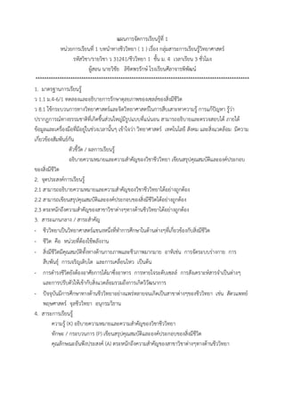แผนกำรจัดกำรเรียนรู้ที่ 1
หน่วยกำรเรียนที่ 1 บทนำทำงชีววิทยำ ( 1 ) เรื่อง กลุ่มสำระกำรเรียนรู้วิทยำศำสตร์
รหัสวิชำ/รำยวิชำ ว 31241/ชีววิทยำ 1 ชั้น ม. 4 เวลำเรียน 3 ชั่วโมง
ผู้สอน นำยวิชัย ลิขิตพรรักษ์ โรงเรียนศีลำจำรพิพัฒน์
**************************************************************************************************
1. มำตรฐำนกำรเรียนรู้
ว 1.1 ม.4-6/1 ทดลองและอธิบำยกำรรักษำดุลยภำพของเซลล์ของสิ่งมีชีวิต
ว 8.1 ใช้กระบวนกำรทำงวิทยำศำสตร์และจิตวิทยำศำสตร์ในกำรสืบเสำะหำควำมรู้ กำรแก้ปัญหำ รู้ว่ำ
ปรำกฏกำรณ์ทำงธรรมชำติที่เกิดขึ้นส่วนใหญ่มีรูปแบบที่แน่นอน สำมำรถอธิบำยและตรวจสอบได้ ภำยใต้
ข้อมูลและเครื่องมือที่มีอยู่ในช่วงเวลำนั้นๆ เข้ำใจว่ำ วิทยำศำสตร์ เทคโนโลยี สังคม และสิ่งแวดล้อม มีควำม
เกี่ยวข้องสัมพันธ์กัน
ตัวชี้วัด / ผลกำรเรียนรู้
อธิบำยควำมหมำยและควำมสำคัญของวิชำชีววิทยำ เขียนสรุปคุณสมบัติและองค์ประกอบ
ของสิ่งมีชีวิต
2. จุดประสงค์กำรเรียนรู้
2.1 สำมำรถอธิบำยควำมหมำยและควำมสำคัญของวิชำชีววิทยำได้อย่ำงถูกต้อง
2.2 สำมำรถเขียนสรุปคุณสมบัติและองค์ประกอบของสิ่งมีชีวิตได้อย่ำงถูกต้อง
2.3 ตระหนักถึงควำมสำคัญของสำขำวิชำต่ำงๆทำงด้ำนชีววิทยำได้อย่ำงถูกต้อง
3. สำระแกนกลำง / สำระสำคัญ
- ชีววิทยำเป็นวิทยำศำสตร์แขนงหนึ่งที่ทำกำรศึกษำในด้ำนต่ำงๆที่เกี่ยวข้องกับสิ่งมีชีวิต
- ชีวิต คือ หน่วยที่ต้องใช้พลังงำน
- สิ่งมีชีวิตมีคุณสมบัติทั้งทำงด้ำนกำยภำพและชีวภำพมำกมำย อำทิเช่น กำรจัดระบบร่ำงกำย กำร
สืบพันธุ์ กำรเจริญเติบโต และกำรเคลื่อนไหว เป็นต้น
- กำรดำรงชีวิตยังต้องอำศัยกำรได้มำซึ่งอำหำร กำรหำยใจระดับเซลล์ กำรสังเครำะห์สำรจำเป็นต่ำงๆ
และกำรปรับตัวให้เข้ำกับสิ่งแวดล้อมรวมถึงกำรเกิดวิวัฒนำกำร
- ปัจจุบันมีกำรศึกษำทำงด้ำนชีววิทยำอย่ำงแพร่หลำยจนเกิดเป็นสำขำต่ำงๆของชีววิทยำ เช่น สัตวแพทย์
พฤษศำสตร์ จุลชีววิทยำ อนุกรมวิธำน
4. สำระกำรเรียนรู้
ควำมรู้ (K) อธิบำยควำมหมำยและควำมสำคัญของวิชำชีววิทยำ
ทักษะ / กระบวนกำร (P) เขียนสรุปคุณสมบัติและองค์ประกอบของสิ่งมีชีวิต
คุณลักษณะอันพึงประสงค์ (A) ตระหนักถึงควำมสำคัญของสำขำวิชำต่ำงๆทำงด้ำนชีววิทยำ
 