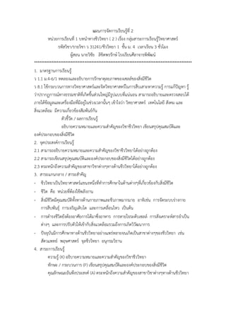 แผนกำรจัดกำรเรียนรู้ที่ 2
หน่วยกำรเรียนที่ 1 บทนำทำงชีววิทยำ ( 2 ) เรื่อง กลุ่มสำระกำรเรียนรู้วิทยำศำสตร์
รหัสวิชำ/รำยวิชำ ว 31241/ชีววิทยำ 1 ชั้น ม. 4 เวลำเรียน 3 ชั่วโมง
ผู้สอน นำยวิชัย ลิขิตพรรักษ์ โรงเรียนศีลำจำรพิพัฒน์
*******************************************************************************************
1. มำตรฐำนกำรเรียนรู้
ว 1.1 ม.4-6/1 ทดลองและอธิบำยกำรรักษำดุลยภำพของเซลล์ของสิ่งมีชีวิต
ว 8.1 ใช้กระบวนกำรทำงวิทยำศำสตร์และจิตวิทยำศำสตร์ในกำรสืบเสำะหำควำมรู้ กำรแก้ปัญหำ รู้
ว่ำปรำกฏกำรณ์ทำงธรรมชำติที่เกิดขึ้นส่วนใหญ่มีรูปแบบที่แน่นอน สำมำรถอธิบำยและตรวจสอบได้
ภำยใต้ข้อมูลและเครื่องมือที่มีอยู่ในช่วงเวลำนั้นๆ เข้ำใจว่ำ วิทยำศำสตร์ เทคโนโลยี สังคม และ
สิ่งแวดล้อม มีควำมเกี่ยวข้องสัมพันธ์กัน
ตัวชี้วัด / ผลกำรเรียนรู้
อธิบำยควำมหมำยและควำมสำคัญของวิชำชีววิทยำ เขียนสรุปคุณสมบัติและ
องค์ประกอบของสิ่งมีชีวิต
2. จุดประสงค์กำรเรียนรู้
2.1 สำมำรถอธิบำยควำมหมำยและควำมสำคัญของวิชำชีววิทยำได้อย่ำงถูกต้อง
2.2 สำมำรถเขียนสรุปคุณสมบัติและองค์ประกอบของสิ่งมีชีวิตได้อย่ำงถูกต้อง
2.3 ตระหนักถึงควำมสำคัญของสำขำวิชำต่ำงๆทำงด้ำนชีววิทยำได้อย่ำงถูกต้อง
3. สำระแกนกลำง / สำระสำคัญ
- ชีววิทยำเป็นวิทยำศำสตร์แขนงหนึ่งที่ทำกำรศึกษำในด้ำนต่ำงๆที่เกี่ยวข้องกับสิ่งมีชีวิต
- ชีวิต คือ หน่วยที่ต้องใช้พลังงำน
- สิ่งมีชีวิตมีคุณสมบัติทั้งทำงด้ำนกำยภำพและชีวภำพมำกมำย อำทิเช่น กำรจัดระบบร่ำงกำย
กำรสืบพันธุ์ กำรเจริญเติบโต และกำรเคลื่อนไหว เป็นต้น
- กำรดำรงชีวิตยังต้องอำศัยกำรได้มำซึ่งอำหำร กำรหำยใจระดับเซลล์ กำรสังเครำะห์สำรจำเป็น
ต่ำงๆ และกำรปรับตัวให้เข้ำกับสิ่งแวดล้อมรวมถึงกำรเกิดวิวัฒนำกำร
- ปัจจุบันมีกำรศึกษำทำงด้ำนชีววิทยำอย่ำงแพร่หลำยจนเกิดเป็นสำขำต่ำงๆของชีววิทยำ เช่น
สัตวแพทย์ พฤษศำสตร์ จุลชีววิทยำ อนุกรมวิธำน
4. สำระกำรเรียนรู้
ควำมรู้ (K) อธิบำยควำมหมำยและควำมสำคัญของวิชำชีววิทยำ
ทักษะ / กระบวนกำร (P) เขียนสรุปคุณสมบัติและองค์ประกอบของสิ่งมีชีวิต
คุณลักษณะอันพึงประสงค์ (A) ตระหนักถึงควำมสำคัญของสำขำวิชำต่ำงๆทำงด้ำนชีววิทยำ
 