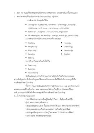 > ชีวิต คือ หน่วยที่ต้องใช้พลังงำนเพื่อดำเนินกิจกรรมต่ำงต่ำง โดยเฉพำะที่เกิดขึ้นภำยในเซลล์
> สำขำวิชำต่ำงๆที่เกี่ยวข้องกับวิชำชีววิทยำ แบ่งเป็น 3 กลุ่มได้แก่
1. กำรศึกษำเกี่ยวกับกลุ่มสิ่งมีชีวิต
 Zoology ex. Invertebrate , vertebrate , ichthyology , acarology ,
malacology , ornithology , mammalogy , entomology
 Botany ex. Lowerplant , vascular plant , angiosperm
 Microbiology ex. Bacteriology , virology , mycology , protozoology
2. กำรศึกษำเกี่ยวกับโครงสร้ำงและหน้ำที่ของสิ่งมีชีวิต
 Anatomy
 Morphology
 Physiology
 Genetics
 Ecology
 Histology
 Embryology
 Parasitology
 Cytology
3. กำรศึกษำเรื่องรำวเกี่ยวกับสิ่งมีชีวิต
 Taxonomy
 Evolution
 Paleontology
นักเรียนร่วมแสดงควำมคิดเห็นและซักถำมข้อสงสัยเกี่ยวกับควำมหมำยและ
ควำมสำคัญของวิชำชีววิทยำกับคุณสมบัติและองค์ประกอบของสิ่งมีชีวิตอีกทั้งกำรประยุกต์ใช้ใน
กำรศึกษำชีววิทยำในระดับสูง
ขั้นสรุป : ครูและนักเรียนร่วมกันสรุปควำมรู้เป็น concept map และทำใบงำนเพื่อ
ตรวจสอบควำมเข้ำใจเกี่ยวกับควำมหมำยและควำมสำคัญของวิชำชีววิทยำกับคุณสมบัติและ
องค์ประกอบของสิ่งมีชีวิตอีกทั้งกำรประยุกต์ใช้ในกำรศึกษำชีววิทยำในระดับสูง
9. สื่อ / อุปกรณ์ / แหล่งเรียนรู้
9.1 หนังสือเรียนสำระกำรเรียนรู้เพิ่มเติม ชีววิทยำ 1 ชั้นมัธยมศึกษำปีที่ 4
ผู้แต่ง สสวท. กระทรวงศึกษำธิกำร
9.2 คู่มือครูชีววิทยำ เล่ม 1 ชั้นมัธยมศึกษำปีที่ 4 ผู้แต่ง สสวท.กระทรวงศึกษำธิกำร
9.3 ห้องสมุดเฉลิมพระเกียรติกำญจนำภิเษก โรงเรียนศีลำจำรพิพัฒน์
9.4 ห้องศูนย์สื่อกลุ่มสำระกำรเรียนรู้วิทยำศำสตร์ โรงเรียนศีลำจำรพิพัฒน์
9.5 ห้องสืบค้น โรงเรียนศีลำจำรพิพัฒน์
 