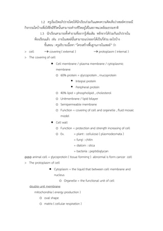 1.2 ครูเริ่มเปิดอภิปรำยโดยให้นักเรียนร่วมกันแสดงควำมคิดเห็นว่ำเซลล์ควรจะมี
กิจกรรมใดบ้ำงเพื่อให้สิ่งมีชีวิตนั้นสำมำรถดำรงชีวิตอยู่ได้ในสภำพแวดล้อมธรรมชำติ
1.3 นักเรียนสำมำรถตั้งคำถำมที่อยำกรู้เพิ่มเติม หลังจำกได้ร่วมกันอภิปรำยใน
ห้องเรียนแล้ว เช่น ภำยในเซลล์นั้นสำมำรถแบ่งออกได้เป็นกี่ส่วน อะไรบ้ำง
ขั้นสอน : ครูอธิบำยเนื้อหำ “โครงสร้ำงพื้นฐำนภำยในเซลล์” ว่ำ
> cell  covering ( external )  protoplasm ( internal )
> The covering of cell
 Cell membrane / plasma membrane / cytoplasmic
membrane
o 60% protein = glycoprotein , mucoprotein
 Integral protein
 Peripheral protein
o 40% lipid = phospholipid , cholesterol
o Unitmenbrane / lipid bilayer
o Semipermeable membrane
o Function = covering of cell and organelle , fluid mosaic
model
 Cell wall
o Function = protection and strength increasing of cell
o Ex. = plant : cellulose ( plasmodesmata )
= fungi : chitin
= diatom : silica
= bacteria : peptidoglycan
@@@ animal cell = glycoprotein ( tissue formimg ) abnormal is form cancer cell
> The protoplasm of cell
 Cytoplasm = the liquid that between cell membrane and
nucleus
o Organelle = the functional unit of cell
double unit membrane
mitochondria ( energy production )
o oval shape
o matrix ( cellular respiration )
 
