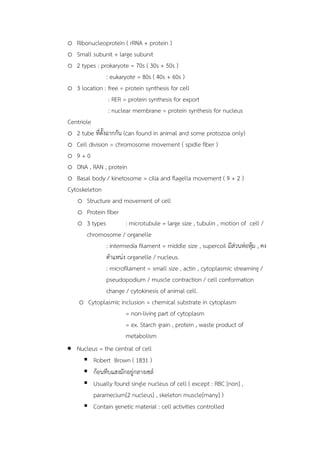 o Ribonucleoprotein ( rRNA + protein )
o Small subunit + large subunit
o 2 types : prokaryote = 70s ( 30s + 50s )
: eukaryote = 80s ( 40s + 60s )
o 3 location : free = protein synthesis for cell
: RER = protein synthesis for export
: nuclear membrane = protein synthesis for nucleus
Centriole
o 2 tube ที่ตั้งฉำกกัน (can found in animal and some protozoa only)
o Cell division = chromosome movement ( spidle fiber )
o 9 + 0
o DNA , RAN , protein
o Basal body / kinetosome = cilia and flagella movement ( 9 + 2 )
Cytoskeleton
o Structure and movement of cell
o Protein fiber
o 3 types : microtubule = large size , tubulin , motion of cell /
chromosome / organelle
: intermedia filament = middle size , supercoil มีส่วนห่อหุ้ม , คง
ตำแหน่ง organelle / nucleus.
: microfilament = small size , actin , cytoplasmic streaming /
pseudopodium / muscle contraction / cell conformation
change / cytokinesis of animal cell.
o Cytoplasmic inclusion = chemical substrate in cytoplasm
= non-living part of cytoplasm
= ex. Starch grain , protein , waste product of
metabolism
 Nucleus = the central of cell
 Robert Brown ( 1831 )
 ก้อนทึบแสงมักอยู่กลำงเซล์
 Usually found single nucleus of cell ( except : RBC [non] ,
paramecium[2 nucleus] , skeleton muscle[many] )
 Contain genetic material : cell activities controlled
 