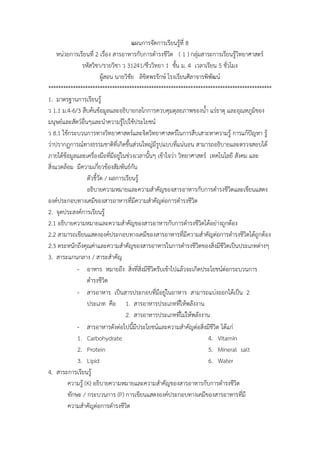 แผนกำรจัดกำรเรียนรู้ที่ 8
หน่วยกำรเรียนที่ 2 เรื่อง สำรอำหำรกับกำรดำรงชีวิต ( 1 ) กลุ่มสำระกำรเรียนรู้วิทยำศำสตร์
รหัสวิชำ/รำยวิชำ ว 31241/ชีววิทยำ 1 ชั้น ม. 4 เวลำเรียน 5 ชั่วโมง
ผู้สอน นำยวิชัย ลิขิตพรรักษ์ โรงเรียนศีลำจำรพิพัฒน์
*******************************************************************************************
1. มำตรฐำนกำรเรียนรู้
ว 1.1 ม.4-6/3 สืบค้นข้อมูลและอธิบำยกลไกกำรควบคุมดุลยภำพของน้ำ แร่ธำตุ และอุณหภูมิของ
มนุษย์และสัตว์อื่นๆและนำควำมรู้ไปใช้ประโยชน์
ว 8.1 ใช้กระบวนกำรทำงวิทยำศำสตร์และจิตวิทยำศำสตร์ในกำรสืบเสำะหำควำมรู้ กำรแก้ปัญหำ รู้
ว่ำปรำกฏกำรณ์ทำงธรรมชำติที่เกิดขึ้นส่วนใหญ่มีรูปแบบที่แน่นอน สำมำรถอธิบำยและตรวจสอบได้
ภำยใต้ข้อมูลและเครื่องมือที่มีอยู่ในช่วงเวลำนั้นๆ เข้ำใจว่ำ วิทยำศำสตร์ เทคโนโลยี สังคม และ
สิ่งแวดล้อม มีควำมเกี่ยวข้องสัมพันธ์กัน
ตัวชี้วัด / ผลกำรเรียนรู้
อธิบำยควำมหมำยและควำมสำคัญของสำรอำหำรกับกำรดำรงชีวิตและเขียนแสดง
องค์ประกอบทำงเคมีของสำรอำหำรที่มีควำมสำคัญต่อกำรดำรงชีวิต
2. จุดประสงค์กำรเรียนรู้
2.1 อธิบำยควำมหมำยและควำมสำคัญของสำรอำหำรกับกำรดำรงชีวิตได้อย่ำงถูกต้อง
2.2 สำมำรถเขียนแสดงองค์ประกอบทำงเคมีของสำรอำหำรที่มีควำมสำคัญต่อกำรดำรงชีวิตได้ถูกต้อง
2.3 ตระหนักถึงคุณค่ำและควำมสำคัญของสำรอำหำรในกำรดำรงชีวิตของสิ่งมีชีวิตเป็นประเภทต่ำงๆ
3. สำระแกนกลำง / สำระสำคัญ
- อำหำร หมำยถึง สิ่งที่สิ่งมีชีวิตรับเข้ำไปแล้วจะเกิดประโยชน์ต่อกระบวนกำร
ดำรงชีวิต
- สำรอำหำร เป็นสำรประกอบที่มีอยู่ในอำหำร สำมำรถแบ่งออกได้เป็น 2
ประเภท คือ 1. สำรอำหำรประเภทที่ให้พลังงำน
2. สำรอำหำรประเภทที่ไม่ให้พลังงำน
- สำรอำหำรดังต่อไปนี้มีประโยชน์และควำมสำคัญต่อสิ่งมีชีวิต ได้แก่
1. Carbohydrate
2. Protein
3. Lipid
4. Vitamin
5. Mineral salt
6. Water
4. สำระกำรเรียนรู้
ควำมรู้ (K) อธิบำยควำมหมำยและควำมสำคัญของสำรอำหำรกับกำรดำรงชีวิต
ทักษะ / กระบวนกำร (P) กำรเขียนแสดงองค์ประกอบทำงเคมีของสำรอำหำรที่มี
ควำมสำคัญต่อกำรดำรงชีวิต
 