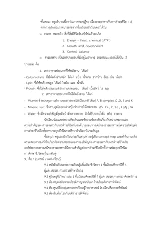 ขั้นสอน : ครูอธิบำยเนื้อหำในภำคทฤษฎีของเรื่องสำรอำหำรกับกำรดำรงชีวิต (1)
จำกกำรเรียนในภำคบรรยำยจำกชั้นเรียนนักเรียนควรได้รับ
> อำหำร หมำยถึง สิ่งที่สิ่งมีชีวิตรับเข้ำไปแล้วจะเกิด
1. Energy - heat , chemical ( ATP )
2. Growth and development
3. Control balance
> สำรอำหำร เป็นสำรประกอบที่มีอยู่ในอำหำร สำมำรถแบ่งออกได้เป็น 2
ประเภท คือ
1. สำรอำหำรประเภทที่ให้พลังงำน ได้แก่
- Carbohydrate ซึ่งให้พลังงำนหลัก ได้แก่ แป้ง น้ำตำล จำกข้ำว อ้อย มัน เผือก
- Lipid ซึ่งให้พลังงำนสูง ได้แก่ ไขมัน และ น้ำมัน
- Protein ซึ่งให้พลังงำนยำมที่ร่ำงกำยขำดแคลน ได้แก่ เนื้อสัตว์ ไข่ นม
2. สำรอำหำรประเภทที่ไม่ให้พลังงำน ได้แก่
- Vitamin ซึ่งควบคุมกำรทำงำนของร่ำงกำยให้เป็นปกติ ได้แก่ A, B complex ,C ,D, E and K
- Mineral salt ซึ่งควบคุมไอออนต่ำงๆในร่ำงกำยให้เหมำะสม เช่น Ca , P , Fe , I ,Mg , Na
- Water ซึ่งมีควำมสำคัญที่สุดมีหน้ำที่หลำกหลำย มักได้รับจำกน้ำดื่ม หรือ อำหำร
นักเรียนร่วมแสดงควำมคิดเห็นและซักถำมข้อสงสัยเกี่ยวกับควำมหมำยและ
ควำมสำคัญของสำรอำหำรกับกำรดำรงชีวิตกับองค์ประกอบทำงเคมีของสำรอำหำรที่มีควำมสำคัญต่อ
กำรดำรงชีวิตอีกทั้งกำรประยุกต์ใช้ในกำรศึกษำชีววิทยำในระดับสูง
ขั้นสรุป : ครูและนักเรียนร่วมกันสรุปควำมรู้เป็น concept map และทำใบงำนเพื่อ
ตรวจสอบควำมเข้ำใจเกี่ยวกับควำมหมำยและควำมสำคัญของสำรอำหำรกับกำรดำรงชีวิตกับ
องค์ประกอบทำงเคมีของสำรอำหำรที่มีควำมสำคัญต่อกำรดำรงชีวิตอีกทั้งกำรประยุกต์ใช้ใน
กำรศึกษำชีววิทยำในระดับสูง
9. สื่อ / อุปกรณ์ / แหล่งเรียนรู้
9.1 หนังสือเรียนสำระกำรเรียนรู้เพิ่มเติม ชีววิทยำ 1 ชั้นมัธยมศึกษำปีที่ 4
ผู้แต่ง สสวท. กระทรวงศึกษำธิกำร
9.2 คู่มือครูชีววิทยำ เล่ม 1 ชั้นมัธยมศึกษำปีที่ 4 ผู้แต่ง สสวท.กระทรวงศึกษำธิกำร
9.3 ห้องสมุดเฉลิมพระเกียรติกำญจนำภิเษก โรงเรียนศีลำจำรพิพัฒน์
9.4 ห้องศูนย์สื่อกลุ่มสำระกำรเรียนรู้วิทยำศำสตร์ โรงเรียนศีลำจำรพิพัฒน์
9.5 ห้องสืบค้น โรงเรียนศีลำจำรพิพัฒน์
 