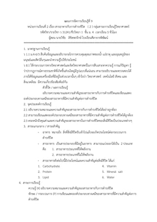 แผนกำรจัดกำรเรียนรู้ที่ 9
หน่วยกำรเรียนที่ 2 เรื่อง สำรอำหำรกับกำรดำรงชีวิต ( 2 ) กลุ่มสำระกำรเรียนรู้วิทยำศำสตร์
รหัสวิชำ/รำยวิชำ ว 31241/ชีววิทยำ 1 ชั้น ม. 4 เวลำเรียน 5 ชั่วโมง
ผู้สอน นำยวิชัย ลิขิตพรรักษ์ โรงเรียนศีลำจำรพิพัฒน์
*******************************************************************************************
1. มำตรฐำนกำรเรียนรู้
ว 1.1 ม.4-6/3 สืบค้นข้อมูลและอธิบำยกลไกกำรควบคุมดุลยภำพของน้ำ แร่ธำตุ และอุณหภูมิของ
มนุษย์และสัตว์อื่นๆและนำควำมรู้ไปใช้ประโยชน์
ว 8.1 ใช้กระบวนกำรทำงวิทยำศำสตร์และจิตวิทยำศำสตร์ในกำรสืบเสำะหำควำมรู้ กำรแก้ปัญหำ รู้
ว่ำปรำกฏกำรณ์ทำงธรรมชำติที่เกิดขึ้นส่วนใหญ่มีรูปแบบที่แน่นอน สำมำรถอธิบำยและตรวจสอบได้
ภำยใต้ข้อมูลและเครื่องมือที่มีอยู่ในช่วงเวลำนั้นๆ เข้ำใจว่ำ วิทยำศำสตร์ เทคโนโลยี สังคม และ
สิ่งแวดล้อม มีควำมเกี่ยวข้องสัมพันธ์กัน
ตัวชี้วัด / ผลกำรเรียนรู้
อธิบำยควำมหมำยและควำมสำคัญของสำรอำหำรกับกำรดำรงชีวิตและเขียนแสดง
องค์ประกอบทำงเคมีของสำรอำหำรที่มีควำมสำคัญต่อกำรดำรงชีวิต
2. จุดประสงค์กำรเรียนรู้
2.1 อธิบำยควำมหมำยและควำมสำคัญของสำรอำหำรกับกำรดำรงชีวิตได้อย่ำงถูกต้อง
2.2 สำมำรถเขียนแสดงองค์ประกอบทำงเคมีของสำรอำหำรที่มีควำมสำคัญต่อกำรดำรงชีวิตได้ถูกต้อง
2.3 ตระหนักถึงคุณค่ำและควำมสำคัญของสำรอำหำรในกำรดำรงชีวิตของสิ่งมีชีวิตเป็นประเภทต่ำงๆ
3. สำระแกนกลำง / สำระสำคัญ
- อำหำร หมำยถึง สิ่งที่สิ่งมีชีวิตรับเข้ำไปแล้วจะเกิดประโยชน์ต่อกระบวนกำร
ดำรงชีวิต
- สำรอำหำร เป็นสำรประกอบที่มีอยู่ในอำหำร สำมำรถแบ่งออกได้เป็น 2 ประเภท
คือ 1. สำรอำหำรประเภทที่ให้พลังงำน
2. สำรอำหำรประเภทที่ไม่ให้พลังงำน
- สำรอำหำรดังต่อไปนี้มีประโยชน์และควำมสำคัญต่อสิ่งมีชีวิต ได้แก่
1. Carbohydrate
2. Protein
3. Lipid
4. Vitamin
5. Mineral salt
6. Water
4. สำระกำรเรียนรู้
ควำมรู้ (K) อธิบำยควำมหมำยและควำมสำคัญของสำรอำหำรกับกำรดำรงชีวิต
ทักษะ / กระบวนกำร (P) กำรเขียนแสดงองค์ประกอบทำงเคมีของสำรอำหำรที่มีควำมสำคัญต่อกำร
ดำรงชีวิต
 