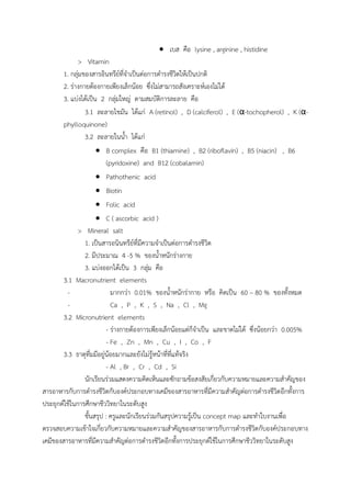  เบส คือ lysine , arginine , histidine
> Vitamin
1. กลุ่มของสำรอินทรีย์ที่จำเป็นต่อกำรดำรงชีวิตให้เป็นปกติ
2. ร่ำงกำยต้องกำยเพียงเล็กน้อย ซึ่งไม่สำมำรถสังเครำะห์เองไม่ได้
3. แบ่งได้เป็น 2 กลุ่มใหญ่ ตำมสมบัติกำรละลำย คือ
3.1 ละลำยไขมัน ได้แก่ A (retinol) , D (calciferol) , E (α-tochopherol) , K (α-
phylloquinone)
3.2 ละลำยในน้ำ ได้แก่
 B complex คือ B1 (thiamine) , B2 (riboflavin) , B5 (niacin) , B6
(pyridoxine) and B12 (cobalamin)
 Pathothenic acid
 Biotin
 Folic acid
 C ( ascorbic acid )
> Mineral salt
1. เป็นสำรอนินทรีย์ที่มีควำมจำเป็นต่อกำรดำรงชีวิต
2. มีประมำณ 4 -5 % ของน้ำหนักร่ำงกำย
3. แบ่งออกได้เป็น 3 กลุ่ม คือ
3.1 Macronutrient elements
- มำกกว่ำ 0.01% ของน้ำหนักร่ำกำย หรือ คิดเป็น 60 – 80 % ของทั้งหมด
- Ca , P , K , S , Na , Cl , Mg
3.2 Micronutrient elements
- ร่ำงกำยต้องกำรเพียงเล็กน้อยแต่ก็จำเป็น และขำดไม่ได้ ซึ่งน้อยกว่ำ 0.005%
- Fe , Zn , Mn , Cu , I , Co , F
3.3 ธำตุที่มมีอยู่น้อยมำกและยังไม่รู้หน้ำที่ที่แท้จริง
- Al , Br , Cr , Cd , Si
นักเรียนร่วมแสดงควำมคิดเห็นและซักถำมข้อสงสัยเกี่ยวกับควำมหมำยและควำมสำคัญของ
สำรอำหำรกับกำรดำรงชีวิตกับองค์ประกอบทำงเคมีของสำรอำหำรที่มีควำมสำคัญต่อกำรดำรงชีวิตอีกทั้งกำร
ประยุกต์ใช้ในกำรศึกษำชีววิทยำในระดับสูง
ขั้นสรุป : ครูและนักเรียนร่วมกันสรุปควำมรู้เป็น concept map และทำใบงำนเพื่อ
ตรวจสอบควำมเข้ำใจเกี่ยวกับควำมหมำยและควำมสำคัญของสำรอำหำรกับกำรดำรงชีวิตกับองค์ประกอบทำง
เคมีของสำรอำหำรที่มีควำมสำคัญต่อกำรดำรงชีวิตอีกทั้งกำรประยุกต์ใช้ในกำรศึกษำชีววิทยำในระดับสูง
 