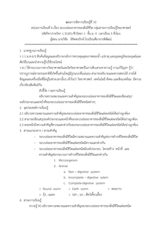 แผนกำรจัดกำรเรียนรู้ที่ 10
หน่วยกำรเรียนที่ 4 เรื่อง ระบบย่อยอำหำรของสิ่งมีชีวิต กลุ่มสำระกำรเรียนรู้วิทยำศำสตร์
รหัสวิชำ/รำยวิชำ ว 31241/ชีววิทยำ 1 ชั้น ม. 4 เวลำเรียน 5 ชั่วโมง
ผู้สอน นำยวิชัย ลิขิตพรรักษ์ โรงเรียนศีลำจำรพิพัฒน์
*******************************************************************************************
1. มำตรฐำนกำรเรียนรู้
ว 1.1 ม.4-6/3 สืบค้นข้อมูลและอธิบำยกลไกกำรควบคุมดุลยภำพของน้ำ แร่ธำตุ และอุณหภูมิของมนุษย์และ
สัตว์อื่นๆและนำควำมรู้ไปใช้ประโยชน์
ว 8.1 ใช้กระบวนกำรทำงวิทยำศำสตร์และจิตวิทยำศำสตร์ในกำรสืบเสำะหำควำมรู้ กำรแก้ปัญหำ รู้ว่ำ
ปรำกฏกำรณ์ทำงธรรมชำติที่เกิดขึ้นส่วนใหญ่มีรูปแบบที่แน่นอน สำมำรถอธิบำยและตรวจสอบได้ ภำยใต้
ข้อมูลและเครื่องมือที่มีอยู่ในช่วงเวลำนั้นๆ เข้ำใจว่ำ วิทยำศำสตร์ เทคโนโลยี สังคม และสิ่งแวดล้อม มีควำม
เกี่ยวข้องสัมพันธ์กัน
ตัวชี้วัด / ผลกำรเรียนรู้
อธิบำยควำมหมำยและควำมสำคัญของระบบย่อยอำหำรของสิ่งมีชีวิตและเขียนสรุป
องค์ประกอบและหน้ำที่ของระบบย่อยอำหำรของสิ่งมีชีวิตชนิดต่ำงๆ
2. จุดประสงค์กำรเรียนรู้
2.1 อธิบำยควำมหมำยและควำมสำคัญของระบบย่อยอำหำรของสิ่งมีชีวิตแต่ละชนิดได้อย่ำงถูกต้อง
2.2 สำมำรถเขียนสรุปองค์ประกอบและหน้ำที่ของระบบย่อยอำหำรของสิ่งมีชีวิตแต่ละชนิดได้อย่ำงถูกต้อง
2.3 ตระหนักถึงควำมสำคัญที่ควำมแตกต่ำงกันของระบบย่อยอำหำรของสิ่งมีชีวิตแต่ละชนิดได้อย่ำงถูกต้อง
3. สำระแกนกลำง / สำระสำคัญ
- ระบบย่อยอำหำรของสิ่งมีชีวิตมีควำมหมำยและควำมสำคัญต่อกำรดำรงชีวิตของสิ่งมีชีวิต
- ระบบย่อยอำหำรของสิ่งมีชีวิตแต่ละชนิดมีควำมแตกต่ำงกัน
- ระบบย่อยอำหำรของสิ่งมีชีวิตแต่ละชนิดมีองค์ประกอบ โครงสร้ำง หน้ำที่ และ
ควำมสำคัญต่อกระบวนกำรดำรงชีวิตของสิ่งมีชีวิตแตกต่ำงกัน
1. Microorganism
2. Animal
a. Non – digestive system
b. Incomplete – digestive sytem
c. Complete-digestive system
> Round worm > Earth worm > หอยกำบ
> กุ้ง , แมลง > ปลำ , นก , สัตว์เคี้ยวเอื้อง
4. สำระกำรเรียนรู้
ควำมรู้ (K) อธิบำยควำมหมำยและควำมสำคัญของระบบย่อยอำหำรของสิ่งมีชีวิตแต่ละชนิด
 