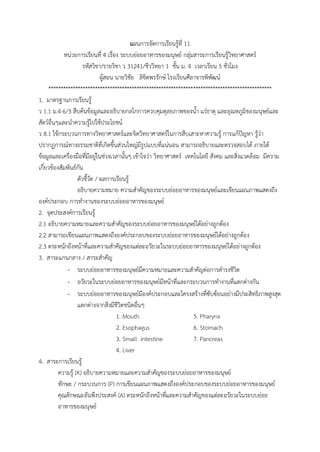 แผนกำรจัดกำรเรียนรู้ที่ 11
หน่วยกำรเรียนที่ 4 เรื่อง ระบบย่อยอำหำรของมนุษย์ กลุ่มสำระกำรเรียนรู้วิทยำศำสตร์
รหัสวิชำ/รำยวิชำ ว 31241/ชีววิทยำ 1 ชั้น ม. 4 เวลำเรียน 5 ชั่วโมง
ผู้สอน นำยวิชัย ลิขิตพรรักษ์ โรงเรียนศีลำจำรพิพัฒน์
*******************************************************************************************
1. มำตรฐำนกำรเรียนรู้
ว 1.1 ม.4-6/3 สืบค้นข้อมูลและอธิบำยกลไกกำรควบคุมดุลยภำพของน้ำ แร่ธำตุ และอุณหภูมิของมนุษย์และ
สัตว์อื่นๆและนำควำมรู้ไปใช้ประโยชน์
ว 8.1 ใช้กระบวนกำรทำงวิทยำศำสตร์และจิตวิทยำศำสตร์ในกำรสืบเสำะหำควำมรู้ กำรแก้ปัญหำ รู้ว่ำ
ปรำกฏกำรณ์ทำงธรรมชำติที่เกิดขึ้นส่วนใหญ่มีรูปแบบที่แน่นอน สำมำรถอธิบำยและตรวจสอบได้ ภำยใต้
ข้อมูลและเครื่องมือที่มีอยู่ในช่วงเวลำนั้นๆ เข้ำใจว่ำ วิทยำศำสตร์ เทคโนโลยี สังคม และสิ่งแวดล้อม มีควำม
เกี่ยวข้องสัมพันธ์กัน
ตัวชี้วัด / ผลกำรเรียนรู้
อธิบำยควำมหมำย ควำมสำคัญของระบบย่อยอำหำรของมนุษย์และเขียนแผนภำพแสดงถึง
องค์ประกอบ กำรทำงำนของระบบย่อยอำหำรของมนุษย์
2. จุดประสงค์กำรเรียนรู้
2.1 อธิบำยควำมหมำยและควำมสำคัญของระบบย่อยอำหำรของมนุษย์ได้อย่ำงถูกต้อง
2.2 สำมำรถเขียนแผนภำพแสดงถึงองค์ประกอบของระบบย่อยอำหำรของมนุษย์ได้อย่ำงถูกต้อง
2.3 ตระหนักถึงหน้ำที่และควำมสำคัญของแต่ละอวัยวะในระบบย่อยอำหำรของมนุษย์ได้อย่ำงถูกต้อง
3. สำระแกนกลำง / สำระสำคัญ
- ระบบย่อยอำหำรของมนุษย์มีควำมหมำยและควำมสำคัญต่อกำรดำรงชีวิต
- อวัยวะในระบบย่อยอำหำรของมนุษย์มีหน้ำที่และกระบวนกำรทำงำนที่แตกต่ำงกัน
- ระบบย่อยอำหำรของมนุษย์มีองค์ประกอบและโครงสร้ำงที่ซับซ้อนอย่ำงมีประสิทธิภำพสูงสุด
แตกต่ำงจำกสิ่งมีชีวิตชนิดอื่นๆ
1. Mouth 5. Pharynx
2. Esophagus 6. Stomach
3. Small intestine 7. Pancreas
4. Liver
4. สำระกำรเรียนรู้
ควำมรู้ (K) อธิบำยควำมหมำยและควำมสำคัญของระบบย่อยอำหำรของมนุษย์
ทักษะ / กระบวนกำร (P) กำรเขียนแผนภำพแสดงถึงองค์ประกอบของระบบย่อยอำหำรของมนุษย์
คุณลักษณะอันพึงประสงค์ (A) ตระหนักถึงหน้ำที่และควำมสำคัญของแต่ละอวัยวะในระบบย่อย
อำหำรของมนุษย์
 