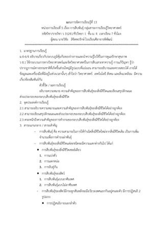 แผนกำรจัดกำรเรียนรู้ที่ 13
หน่วยกำรเรียนที่ 5 เรื่อง กำรสืบพันธุ์ กลุ่มสำระกำรเรียนรู้วิทยำศำสตร์
รหัสวิชำ/รำยวิชำ ว 31241/ชีววิทยำ 1 ชั้น ม. 4 เวลำเรียน 7 ชั่วโมง
ผู้สอน นำยวิชัย ลิขิตพรรักษ์ โรงเรียนศีลำจำรพิพัฒน์
*******************************************************************************************
1. มำตรฐำนกำรเรียนรู้
ม.4-6/4 อธิบำยเกี่ยวกับระบบภูมิคุ้มกันของร่ำงกำยและนำควำมรู้ไปใช้ในกำรดูแลรักษำสุขภำพ
ว 8.1 ใช้กระบวนกำรทำงวิทยำศำสตร์และจิตวิทยำศำสตร์ในกำรสืบเสำะหำควำมรู้ กำรแก้ปัญหำ รู้ว่ำ
ปรำกฏกำรณ์ทำงธรรมชำติที่เกิดขึ้นส่วนใหญ่มีรูปแบบที่แน่นอน สำมำรถอธิบำยและตรวจสอบได้ ภำยใต้
ข้อมูลและเครื่องมือที่มีอยู่ในช่วงเวลำนั้นๆ เข้ำใจว่ำ วิทยำศำสตร์ เทคโนโลยี สังคม และสิ่งแวดล้อม มีควำม
เกี่ยวข้องสัมพันธ์กัน
ตัวชี้วัด / ผลกำรเรียนรู้
อธิบำยควำมหมำย ควำมสำคัญของกำรสืบพันธุ์ของสิ่งมีชีวิตและเขียนสรุปลักษณะ
ส่วนประกอบของระบบสืบพันธุ์ของสิ่งมีชีวิต
2. จุดประสงค์กำรเรียนรู้
2.1 สำมำรถอธิบำยควำมหมำยและควำมสำคัญของกำรสืบพันธุ์ของสิ่งมีชีวิตได้อย่ำงถูกต้อง
2.2 สำมำรถเขียนสรุปลักษณะและส่วนประกอบของระบบสืบพันธุ์ของสิ่งมีชีวิตได้อย่ำงถูกต้อง
2.3 ตระหนักถึงควำมสำคัญของกำรทำงำนของระบบสืบพันธุ์ของสิ่งมีชีวิตได้อย่ำงถูกต้อง
3. สำระแกนกลำง / สำระสำคัญ
- กำรสืบพันธุ์ คือ ควำมสำมำรถในกำรให้กำเนิดสิ่งมีชีวิตใหม่จำกสิ่งมีชีวิตเดิม เป็นกำรเพิ่ม
จำนวนเพื่อกำรดำรงเผ่ำพันธุ์
- กำรสืบพันธุ์ของสิ่งมีชีวิตแต่ละชนิดจะมีควำมแตกต่ำงกันไป ได้แก่
 กำรสืบพันธุ์ของสิ่งมีชีวิตเซลล์เดียว
1. กำรแบ่งตัว
2. กำรแตกหน่อ
3. กำรจับคู่กัน
 กำรสืบพันธุ์ของสัตว์
1. กำรสืบพันธุ์แบบอำศัยเพศ
2. กำรสืบพันธุ์แบบไม่อำศัยเพศ
- กำรสืบพันธุ์ของสัตว์มีกระดูกสันหลังจะมีอวัยวะเพศแยกกันอยู่คนละตัว มีกำรปฏิสนธิ 2
รูปแบบ
 กำรปฏิสนธิภำยนอกลำตัว
 