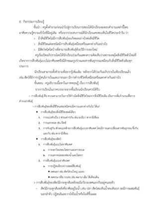 8. กิจกรรมกำรเรียนรู้
ขั้นนำ : ครูตั้งคำถำมก่อนนำไปสู่กำรเรียนกำรสอนให้นักเรียนจะตอบคำถำมเหล่ำนี้โดย
อำศัยควำมรู้ควำมเข้ำใจที่มีอยู่เดิม หรือจำกประสบกำรณ์ที่นักเรียนเคยพบเห็นในชีวิตประจำวัน ว่ำ
> ถ้ำสิ่งมีชีวิตไม่มีกำรสืบพันธุ์จะเกิดผลอย่ำงไรต่อสิ่งมีชีวิต
> สิ่งมีชีวิตแต่ละชนิดมีกำรสืบพันธุ์เหมือนหรือแตกต่ำงกันอย่ำงไร
> มีสัตว์ชนิดใดบ้ำงที่สำมำรถสืบพันธุ์ด้วยวิธีกำรงอกใหม่
ครูเริ่มเปิดอภิปรำยโดยให้นักเรียนร่วมกันแสดงควำมคิดเห็นว่ำเพรำะเหตุใดสิ่งมีชีวิตตัวใหม่ที่
เกิดจำกกำรสืบพันธุ์แบบไม่อำศัยเพศจึงมีลักษณะรูปร่ำงและสำรพันธุกรรมเหมือนกับสิ่งมีชีวิตตัวเดิมทุก
ประกำร
นักเรียนสำมำรถตั้งคำถำมที่อยำกรู้เพิ่มเติม หลังจำกได้ร่วมกันอภิปรำยในห้องเรียนแล้ว
เช่น สัตว์ที่มีกำรปฏิสนธิภำยในและภำยนอก มีกำรดำรงชีวิตที่เหมือนหรือแตกต่ำงกันอย่ำงไร
ขั้นสอน : ครูอธิบำยเนื้อหำในภำคทฤษฎี เรื่อง กำรสืบพันธุ์
จำกกำรเรียนในภำคบรรยำยจำกชั้นเรียนนักเรียนควรได้รับ
> การสืบพันธุ์ คือ ความสามารถในการให้กาเนิดสิ่งมีชีวิตใหม่จากสิ่งมีชีวิตเดิม เป็นการเพิ่มจานวนเพื่อการ
ดารงเผ่าพันธุ์
> การสืบพันธุ์ของสิ่งมีชีวิตแต่ละชนิดจะมีความแตกต่างกันไป ได้แก่
 การสืบพันธุ์ของสิ่งมีชีวิตเซลล์เดียว
1. การแบ่งตัวเป็น 2 ส่วนเท่าๆกัน เช่น อะมีบา พารามีเซียม
2. การแตกหน่อ เช่น ยีตส์
3. การจับคู่กัน ลักษณะคล้ายการสืบพันธุ์แบบอาศัยเพศ โดยมีการแลกเปลี่ยนสารพันธุกรรม ซึ่งกัน
และกัน เช่น พารามีเซียม
 การสืบพันธุ์ของสัตว์
1. การสืบพันธุ์แบบไม่อาศัยเพศ
a. การงอกใหม่ของไฮดราและดาวทะเล
b. การแตกหน่อของฟองน้าและไฮดรา
2. การสืบพันธุ์แบบอาศัยเพศ
a. การปฏิสนธิระหว่างเซลล์สืบพันธุ์
 เพศแยก เช่น สัตว์ส่วนใหญ่ แมลง
 เพศรวม หรือ กะเทย เช่น พลานาเลีย ไส้เดือนดิน
> กำรสืบพันธุ์ของสัตว์มีกระดูกสันหลังจะมีอวัยวะเพศแยกกันอยู่คนละตัว
- สัตว์มีกระดูกสันหลังที่อำศัยอยู่ในน้ำ เช่น ปลำ สัตว์สะเทินน้ำสะเทินบก จะมีกำรผสมพันธุ์
นอกลำตัว ปฏิสนธิและวำงไข่ในน้ำหรือในที่ชื้นแฉะ
 