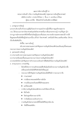 แผนกำรจัดกำรเรียนรู้ที่ 14
หน่วยกำรเรียนที่ 5 เรื่อง กำรเจริญเติบโตของสัตว์ กลุ่มสำระกำรเรียนรู้วิทยำศำสตร์
รหัสวิชำ/รำยวิชำ ว 31241/ชีววิทยำ 1 ชั้น ม. 4 เวลำเรียน 8 ชั่วโมง
ผู้สอน นำยวิชัย ลิขิตพรรักษ์ โรงเรียนศีลำจำรพิพัฒน์
*******************************************************************************************
1. มำตรฐำนกำรเรียนรู้
ม.4-6/4 อธิบำยเกี่ยวกับระบบภูมิคุ้มกันของร่ำงกำยและนำควำมรู้ไปใช้ในกำรดูแลรักษำสุขภำพ
ว 8.1 ใช้กระบวนกำรทำงวิทยำศำสตร์และจิตวิทยำศำสตร์ในกำรสืบเสำะหำควำมรู้ กำรแก้ปัญหำ รู้ว่ำ
ปรำกฏกำรณ์ทำงธรรมชำติที่เกิดขึ้นส่วนใหญ่มีรูปแบบที่แน่นอน สำมำรถอธิบำยและตรวจสอบได้ ภำยใต้
ข้อมูลและเครื่องมือที่มีอยู่ในช่วงเวลำนั้นๆ เข้ำใจว่ำ วิทยำศำสตร์ เทคโนโลยี สังคม และสิ่งแวดล้อม มีควำม
เกี่ยวข้องสัมพันธ์กัน
ตัวชี้วัด / ผลกำรเรียนรู้
อธิบำยควำมหมำยและควำมสำคัญของกำรเจริญเติบโตของสัตว์และเขียนสรุปขั้นตอนและ
กระบวนกำรของกำรเจริญเติบโตของสัตว์
2. จุดประสงค์กำรเรียนรู้
2.1 สำมำรถอธิบำยควำมหมำยและควำมสำคัญของกำรเจริญเติบโตของสัตว์
2.2 สำมำรถเขียนสรุปขั้นตอนและกระบวนกำรของกำรเจริญเติบโตของสัตว์
2.3 ตระหนักถึงควำมสำคัญของกำรทำงำนระบบอวัยวะต่ำๆที่สัมพันธ์กันในกำรเจริญเติบโตของสัตว์
3. สำระแกนกลำง / สำระสำคัญ
- ไซโกตที่เกิดจำกกำรรวมตัวของเซลล์สืบพันธุ์จะต้องมีกระบวนกำรเจริญเติบโต เพื่อ
เปลี่ยนแปลงไปเป็นสิ่งมีชีวิตตัวเต็มวัยที่สมบูรณ์
- กระบวนกำรที่สำคัญต่อกำรเจริญเติบโตของสิ่งมีชีวิตมี 4 กระบวนกำร คือ
 กำรแบ่งเซลล์
 กำรเพิ่มขนำดของเซลล์หรือกำรเติบโต
 กำรเปลี่ยนแปลงเป็นเซลล์ที่มีลักษณะเฉพำะ
 มอร์โฟเจเนซิส
- กำรวัดกำรเจริญเติบโตของสัตว์สำมำรถทำได้หลำยวิธี เช่น
 ชั่งน้ำหนัก
 วัดส่วนสูงหรือควำมยำวลำตัว
 กำรวัดเส้นรอบวงอวัยวะร่ำงกำย
- กำรเจริญเติบโตสำมำรถพบได้ทั้งในสิ่งมีชีวิตทุกชนิด เช่น
 สิ่งมีชีวิตเซลล์เดียว
 