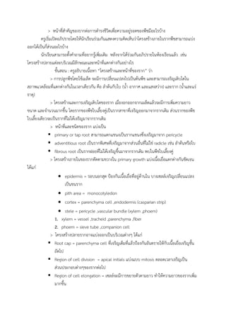 > หน้าที่ส้าคัญของรากต่อการด้ารงชีวิตเพื่อความอยู่รอดของพืชมีอะไรบ้าง
ครูเริ่มเปิดอภิปรายโดยให้นักเรียนร่วมกันแสดงความคิดเห็นว่าโครงสร้างภายในรากพืชสามารถแบ่ง
ออกได้เป็นกี่ส่วนอะไรบ้าง
นักเรียนสามารถตั้งค้าถามที่อยากรู้เพิ่มเติม หลังจากได้ร่วมกันอภิปรายในห้องเรียนแล้ว เช่น
โครงสร้างปลายแต่ละบริเวณมีลักษณะและหน้าที่แตกต่างกันอย่างไร
ขั้นสอน : ครูอธิบายเนื้อหา “โครงสร้างและหน้าที่ของราก” ว่า
> การปลูกพืชโดยใช้เมล็ด จะมีการเปลี่ยนแปลงไปเป็นต้นพืช และสามารถเจริญเติบโตใน
สภาพแวดล้อมที่แตกต่างกันในเวลาเดียวกัน คือ ล้าต้นกับใบ (น้้า อากาศ และแสงสว่าง) และราก (น้้าและแร่
ธาตุ)
> โครงสร้างและการเจริญเติบโตของราก เมื่องอกออกจากเมล็ดแล้วจะมีการเพิ่มความยาว
ขนาด และจ้านวนมากขึ้น โดยรากของพืชใบเลี้ยงคู่เป็นรากสาขาที่เจริญออกมาจากรากเดิม ส่วนรากของพืช
ใบเลี้ยงเดียวจะเป็นรากที่ไม่ได้เจริญมาจากรากเดิม
> หน้าที่และชนิดของราก แบ่งเป็น
 primary or tap root สามารถแตกแขนงเป็นรากแขนงซึ่งเจริญมาจาก pericycle
 adventitious root เป็นรากพิเศษที่เจริญมาจากส่วนอื่นที่ไม่ใช่ radicle เช่น ล้าต้นหรือใบ
 fibrous root เป็นรากฝอยที่ไม่ได้เจริญขึ้นมาจากรากเดิม พบในพืชใบเลี้ยงคู่
> โครงสร้างภายในของรากตัดตามขวางใน primary growth แบ่งเนื้อเยื่อแตกต่างกันชัดเจน
ได้แก่
 epidermis = รอบนอกสุด ป้องกันเนื้อเยื่อที่อยู่ด้านใน บางเซลล์เจริญเปลี่ยนแปลง
เป็นขนราก
 pith area = monocotyledon
 cortex = parenchyma cell ,endodermis (casparian strip)
 stele = pericycle ,vascular bundle (xylem ,phoem)
1. xylem = vessel ,tracheid ,parenchyma ,fiber
2. phoem = sieve tube ,companion cell
> โครงสร้างปลายรากอาจแบ่งออกเป็นบริเวณต่างๆ ได้แก่
 Root cap = parenchyma cell ที่เจริญเต็มที่แล้วป้องกันอันตรายให้กับเนื้อเยื่อเจริญชั้น
ถัดไป
 Region of cell division = apical initials แบ่งแบบ mitosis ตลอดเวลาเจริญเป็น
ส่วนประกอบต่างๆของรากต่อไป
 Region of cell elongation = เซลล์จะมีการขยายตัวตามยาว ท้าให้ความยาวของรากเพิ่ม
มากขึ้น
 