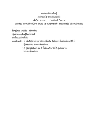 แผนการจัดการเรียนรู้
ภาคเรียนที่ 2 ปีการศึกษา 2556
รหัสวิชา ว 32243 รายวิชา ชีววิทยา 3
เวลาเรียน 3 คาบ/สัปดาห์/คาบ จานวน 1.5 หน่วยการเรียน รวมเวลาเรียน 60 คาบ/ภาคเรียน
...............................................................................................................................................................
ชื่อครูผู้สอน นายวิชัย ลิขิตพรรักษ์
กลุ่มสาระการเรียนรู้วิทยาศาสตร์
รายชื่อแบบเรียนที่ใช้ :
แบบเรียนหลัก 1. หนังสือเรียนสาระการเรียนรู้เพิ่มเติม ชีววิทยา 3 ชั้นมัธยมศึกษาปีที่ 5
ผู้แต่ง สสวท. กระทรวงศึกษาธิการ
2. คู่มือครูชีววิทยา เล่ม 3 ชั้นมัธยมศึกษาปีที่ 5 ผู้แต่ง สสวท.
กระทรวงศึกษาธิการ
 