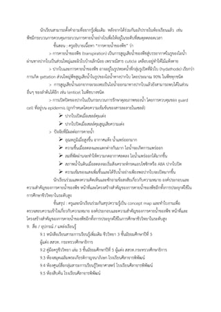 นักเรียนสามารถตั้งค้าถามที่อยากรู้เพิ่มเติม หลังจากได้ร่วมกันอภิปรายในห้องเรียนแล้ว เช่น
พืชมีกระบวนการควบคุมกระบวนการคายน้้าอย่างไรเพื่อให้อยู่ในระดับที่สมดุลตลอดเวลา
ขั้นสอน : ครูอธิบายเนื้อหา “การคายน้้าของพืช” ว่า
> การคายน้้าของพืช (transpiration) เป็นการสูญเสียน้้าของพืชสู่บรรยากาศในรูของไอน้้า
ผ่านทางปากใบเป็นส่วนใหญ่และผิวใบบ้างเล็กน้อย เพราะมีสาร cuticle เคลือบอยู่ท้าให้ไม้แห้งตาย
> ปากใบและการคายน้้าของพืช อาจอยู่ในรูปหยดน้้าที่กลุ่มรูเปิดที่ผิวใบ (hydathode) เรียกว่า
การเกิด gattation ส่วนใหญ่พืชสูญเสียน้้าในรูปของไอน้้าทางปากใบ โดยประมาณ 90% ในพืชทุกชนิด
> การสูญเสียน้้านอกจากจะระเหยเป็นไอน้้าออกมาทางปากใบแล้วยังสามารถพบได้ในส่วน
อื่นๆ ของล้าต้นได้อีก เช่น lenticel ในพืชบางชนิด
> การเปิดปิดของปากในเป็นกระบวนการรักษาดุลยภาพของน้้า โดยการควบคุมของ guard
cell ที่อยู่บน epidermis (ถูกก้าหนดโดยความเข้มข้นของสารละลายในเซลล์)
 ปากใบเปิดเมื่อเซลล์คุมเต่ง
 ปากใบปิดเมื่อเซลล์คุมสูญเสียความเต่ง
> ปัจจัยที่มีผลต่อการคายน้้า
 อุณหภูมิเมื่อสูงขึ้น อากาศแห้ง น้้าแพร่ออกมาก
 ความชื้นเมื่อลดลงและแตกต่างกันมาก ไอน้้าจะเกิดการแพร่ออก
 ลมที่พัดผ่านจะท้าให้ความกดอากาศลดลง ไอน้้าแพร่ออกได้มากขึ้น
 สภาพน้้าในดินเมื่อลดลงจะเริ่มสังเคราะห์กรดแอบไซซิกหรือ ABA ปากใบปิด
 ความเข้มของแสงเพิ่มขึ้นและได้รับน้้าอย่างเพียงพอปากใบจะเปิดมากขึ้น
นักเรียนร่วมแสดงความคิดเห็นและซักถามข้อสงสัยเกี่ยวกับความหมาย องค์ประกอบและ
ความส้าคัญของการคายน้้าของพืช หน้าที่และโครงสร้างส้าคัญของการคายน้้าของพืชอีกทั้งการประยุกต์ใช้ใน
การศึกษาชีววิทยาในระดับสูง
ขั้นสรุป : ครูและนักเรียนร่วมกันสรุปความรู้เป็น concept map และท้าใบงานเพื่อ
ตรวจสอบความเข้าใจเกี่ยวกับความหมาย องค์ประกอบและความส้าคัญของการคายน้้าของพืช หน้าที่และ
โครงสร้างส้าคัญของการคายน้้าของพืชอีกทั้งการประยุกต์ใช้ในการศึกษาชีววิทยาในระดับสูง
9. สื่อ / อุปกรณ์ / แหล่งเรียนรู้
9.1 หนังสือเรียนสาระการเรียนรู้เพิ่มเติม ชีววิทยา 3 ชั้นมัธยมศึกษาปีที่ 5
ผู้แต่ง สสวท. กระทรวงศึกษาธิการ
9.2 คู่มือครูชีววิทยา เล่ม 3 ชั้นมัธยมศึกษาปีที่ 5 ผู้แต่ง สสวท.กระทรวงศึกษาธิการ
9.3 ห้องสมุดเฉลิมพระเกียรติกาญจนาภิเษก โรงเรียนศีลาจารพิพัฒน์
9.4 ห้องศูนย์สื่อกลุ่มสาระการเรียนรู้วิทยาศาสตร์ โรงเรียนศีลาจารพิพัฒน์
9.5 ห้องสืบค้น โรงเรียนศีลาจารพิพัฒน์
 