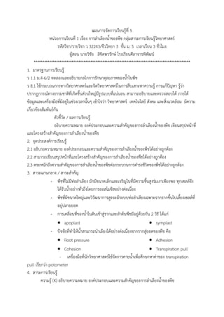แผนการจัดการเรียนรู้ที่ 5
หน่วยการเรียนที่ 1 เรื่อง การล้าเลียงน้้าของพืช กลุ่มสาระการเรียนรู้วิทยาศาสตร์
รหัสวิชา/รายวิชา ว 32243/ชีววิทยา 3 ชั้น ม. 5 เวลาเรียน 3 ชั่วโมง
ผู้สอน นายวิชัย ลิขิตพรรักษ์ โรงเรียนศีลาจารพิพัฒน์
*******************************************************************************************
1. มาตรฐานการเรียนรู้
ว 1.1 ม.4-6/2 ทดลองและอธิบายกลไกการรักษาดุลยภาพของน้้าในพืช
ว 8.1 ใช้กระบวนการทางวิทยาศาสตร์และจิตวิทยาศาสตร์ในการสืบเสาะหาความรู้ การแก้ปัญหา รู้ว่า
ปรากฏการณ์ทางธรรมชาติที่เกิดขึ้นส่วนใหญ่มีรูปแบบที่แน่นอน สามารถอธิบายและตรวจสอบได้ ภายใต้
ข้อมูลและเครื่องมือที่มีอยู่ในช่วงเวลานั้นๆ เข้าใจว่า วิทยาศาสตร์ เทคโนโลยี สังคม และสิ่งแวดล้อม มีความ
เกี่ยวข้องสัมพันธ์กัน
ตัวชี้วัด / ผลการเรียนรู้
อธิบายความหมาย องค์ประกอบและความส้าคัญของการล้าเลียงน้้าของพืช เขียนสรุปหน้าที่
และโครงสร้างส้าคัญของการล้าเลียงน้้าของพืช
2. จุดประสงค์การเรียนรู้
2.1 อธิบายความหมาย องค์ประกอบและความส้าคัญของการล้าเลียงน้้าของพืชได้อย่างถูกต้อง
2.2 สามารถเขียนสรุปหน้าที่และโครงสร้างส้าคัญของการล้าเลียงน้้าของพืชได้อย่างถูกต้อง
2.3 ตระหนักถึงความส้าคัญของการล้าเลียงน้้าของพืชต่อกระบวนการด้ารงชีวิตของพืชได้อย่างถูกต้อง
3. สาระแกนกลาง / สาระส้าคัญ
- พืชที่ไม่มีท่อล้าเลียง มักมีขนาดเล็กและเจริญในที่มีความชื้นสูงร่มเงาเพียงพอ ทุกเซลล์จึง
ได้รับน้้าอย่างทั่วถึงโดยการออสโมซิสอย่างต่อเนื่อง
- พืชที่มีขนาดใหญ่และวิวัฒนาการสูงจะมีระบบท่อล้าเลียงเฉพาะจากรากขึ้นไปเลี้ยงเซลล์ที่
อยู่ปลายยอด
- การเคลื่อนที่ของน้้าในดินเข้าสู่รากและล้าต้นพืชมีอยู่ด้วยกัน 2 วิธี ได้แก่
 apoplast  symplast
- ปัจจัยที่ท้าให้น้้าสามารถน้าเลียงได้อย่างต่อเนื่องจากรากสู่ยอดของพืช คือ
 Root pressure
 Cohesion
 Adhesion
 Transpiration pull
- เครื่องมือที่นักวิทยาศาสตร์ใช้วัดการคายน้้าเพื่อศึกษาหาค่าของ transpiration
pull เรียกว่า potometer
4. สาระการเรียนรู้
ความรู้ (K) อธิบายความหมาย องค์ประกอบและความส้าคัญของการล้าเลียงน้้าของพืช
 