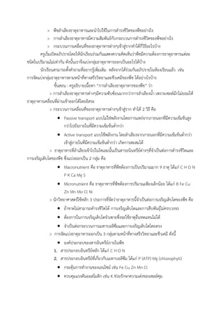 > พืชล้าเลียงธาตุอาหารและน้าไปใช้ในการด้ารงชีวิตของพืชอย่างไร
> การล้าเลียงธาตุอาหารมีความสัมพันธ์กับกระบวนการด้ารงชีวิตของพืชอย่างไร
> กระบวนการเคลื่อนที่ของธาตุอาหารต่างๆเข้าสู่รากท้าได้กี่วิธีอะไรบ้าง
ครูเริ่มเปิดอภิปรายโดยให้นักเรียนร่วมกันแสดงความคิดเห็นว่าพืชมีความต้องการธาตุอาหารแต่ละ
ชนิดในปริมาณไม่เท่ากัน ดังนั้นเราจึงแบ่งกลุ่มธาตุอาหารออกเป็นอะไรได้บ้าง
นักเรียนสามารถตั้งค้าถามที่อยากรู้เพิ่มเติม หลังจากได้ร่วมกันอภิปรายในห้องเรียนแล้ว เช่น
การจัดแบ่งกลุ่มธาตุอาหารตามหน้าที่ทางสรีรวิทยาและชีวเคมีของพืช ได้อย่างไรบ้าง
ขั้นสอน : ครูอธิบายเนื้อหา “การล้าเลียงธาตุอาหารของพืช” ว่า
> การล้าเลียงธาตุอาหารต่างๆมีความซับซ้อนมากกว่าการล้าเลียงน้้า เพราะเซลล์มักไม่ยอมให้
ธาตุอาหารเคลื่อนที่ผ่านเข้าออกได้โดยอิสระ
> กระบวนการเคลื่อนที่ของธาตุอาหารต่างๆเข้าสู่ราก ท้าได้ 2 วิธี คือ
 Passive transport แบบไม่ใช่พลังงานโดยการแพร่จากภายนอกที่มีความเข้มข้นสูง
กว่าไปยังภายในที่มีความเข้มข้นต่้ากว่า
 Active transport แบบใช้พลังงาน โดยล้าเลียงจากภายนอกที่มีความเข้มข้นต่้ากว่า
เข้าสู่ภายในที่มีความเข้มข้นต่้ากว่า เกิดการสะสมได้
> ธาตุอาหารที่ล้าเลียงเข้าไปในไซเลมนั้นเป็นสารอนินทรีย์ต่างๆที่จ้าเป็นต่อการด้ารงชีวิตและ
การเจริญเติบโตของพืช ซึ่งแบ่งออกเป็น 2 กลุ่ม คือ
 Macronutrient คือ ธาตุอาหารที่พืชต้องการเป็นปริมาณมาก 9 ธาตุ ได้แก่ C H O N
P K Ca Mg S
 Micronutrient คือ ธาตุอาหารที่พืชต้องการปริมาณเพียงเล็กน้อย ได้แก่ B Fe Cu
Zn Mn Mo Cl Ni
> นักวิทยาศาสตร์ใช้หลัก 3 ประการที่จัดว่าธาตุอาหารนี้จ้าเป็นต่อการเจริญเติบโตของพืช คือ
 ถ้าขาดไม่สามารถด้ารงชีวิตได้ การเจริญเติบโตและการสืบพันธุ์ไม่ครบวงจร
 ต้องการในการเจริญเติบโตจ้าเพาะซึ่งจะใช้ธาตุอื่นทดแทนไม่ได้
 จ้าเป็นต่อกระบวนการเมทาบอลิซึมและการเจริญเติบโตโดยตรง
> การจัดแบ่งธาตุอาหารออกเป็น 3 กลุ่มตามหน้าที่ทางสรีรวิทยาและชีวเคมี ดังนี้
 องค์ประกอบของสารอินทรีย์ภายในพืช
1. สารประกอบอินทรีย์หลัก ได้แก่ C H O N
2. สารประกอบอินทรีย์ที่เกี่ยวกับเมทาบอลิซึม ได้แก่ P (ATP) Mg (chlorophyll)
 กระตุ้นการท้างานของเอนไซม์ เช่น Fe Cu Zn Mn Cl
 ควบคุมแรงดันออสโมติก เช่น K ช่วยรักษาความเต่งของเซลล์คุม
 