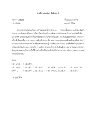 คาอธิบายรายวิชา ชีววิทยา 3
รหัสวิชา ว 31243 ชั้นมัธยมศึกษาปีที่ 5
1.5 หน่วยกิต เวลา 60 ชั่วโมง
ศึกษาวิเคราะห์เกี่ยวกับโครงสร้างและหน้าที่ของพืชดอก การคายน้้าและระบบล้าเลียงในพืช
กระบวน การสังเคราะห์ด้วยแสง โฟโตเรสไพเรชัน กลไกการเพิ่มความเข้มข้นของคาร์บอนไดออกไซด์ในพืช C4
และ CAM ปัจจัยบางประการที่มีผลต่ออัตราการสังเคราะห์ด้วยแสง การสืบพันธุ์ของพืชดอก การวัดการ
เจริญเติบโตของพืช สารควบคุมการเจริญเติบโตของพืช และการตอบสนองของพืชต่อสิ่งแวดล้อม โดยใช้
กระบวนการทางวิทยาศาสตร์ การสืบเสาะหาความรู้ การส้ารวจตรวจสอบ การสืบค้นข้อมูล และการ
อภิปรายเพื่อให้เกิดความรู้ ความคิด ความเข้าใจ สามารถสื่อสารสิ่งที่เรียนรู้ มีความสามารถในการตัดสินใจ
เห็นคุณค่าของการน้าความรู้ไปใช้ประโยชน์ในชีวิตประจ้าวัน มีจิตวิทยาศาสตร์ จริยธรรม คุณธรรม และ
ค่านิยมที่เหมาะสม
ตัวชี้วัด
ว 1.1 ม.4/1 , ว 1.1 ม.4/2
ว 8.1 ม.4/1 , ว 8.1 ม.4/2 , ว 8.1 ม.4/3 , ว 8.1 ม.4/4 , ว 8.1 ม.4/5 , ว 8.1 ม.4/6,ว 8.1
ม.4/7 , ว 8.1 ม.4/8 , ว 8.1 ม.4/9 , ว 8.1 ม.4/10 , ว 8.1 ม.4/11 , ว 8.1ม.4/12
รวม 14 ตัวชี้วัด
 