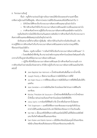 8. กิจกรรมการเรียนรู้
ขั้นน้า : ครูตั้งค้าถามก่อนน้าไปสู่การเรียนการสอนให้นักเรียนจะตอบค้าถามเหล่านี้โดย
อาศัยความรู้ความเข้าใจที่มีอยู่เดิม หรือจากประสบการณ์ที่นักเรียนเคยพบเห็นในชีวิตประจ้าวัน ว่า
> นักชีววิทยาได้ศึกษาเกี่ยวกับกระบวนการสังเคราะห์ด้วยแสงมาแล้วอย่างไรบ้าง
> วิธีการศึกษาค้นคว้าที่เกี่ยวกับกระบวนการสังเคราะห์ด้วยแสงมีการเปลี่ยนแปลงมาอย่างไร
> การศึกษาค้นคว้าหาความรู้ที่เกี่ยวกับกระบวนการสังเคราะห์ด้วยแสงมีหลักการอะไรบ้าง
ครูเริ่มเปิดอภิปรายโดยให้นักเรียนร่วมกันแสดงความคิดเห็นว่าการศึกษาค้นคว้าเกี่ยวกับกระบวนการ
สังเคราะห์ด้วยแสงของพืชมีผลสรุปรวมในปัจจุบันว่าอย่างไร
นักเรียนสามารถตั้งค้าถามที่อยากรู้เพิ่มเติม หลังจากได้ร่วมกันอภิปรายในห้องเรียนแล้ว เช่น
ความรู้ที่ได้จากการศึกษาค้นคว้าเกี่ยวกับกระบวนการสังเคราะห์ด้วยแสงสามารถน้ามาประยุกต์ใช้ใน
ชีวิตประจ้าวันอะไรได้บ้าง
ขั้นสอน : ครูอธิบายเนื้อหา “การค้นคว้าที่เกี่ยวข้องกับกระบวนการสังเคราะห์ด้วยแสง” ว่า
> ใบของพืชมีหน้าที่ส้าคัญ คือ สามารถน้าพลังงานแสงมาตรึงคาร์บอนไดออกไซด์และสร้างเป็น
อาหารเก็บไว้ในรูปสารอินทรีย์โดยกระบวนการสังเคราะห์ด้วยแสง
> ปฏิกิริยาที่เกิดขึ้นในกระบวนการสังเคราะห์ด้วยแสง มีการศึกษาค้นคว้ามานานแล้ว จาก
การศึกษาค้นคว้าอย่างต่อเนื่องกันหลายท่าน ท้าให้ความรู้เกี่ยวกับกระบวนการสังเคราะห์ด้วยแสงเป็นล้าดับ
ต่อไปนี้
 Jean Baptiste Van Helmont = น้้าหนักของต้นหลิวเพิ่มขึ้นมาจากน้้าเท่านั้น
 Joseph Priestly = พืชสามารถเปลี่ยนอากาศเสียให้เป็นอากาศดีได้
 Jan Ingen Housz = การที่พืชจะเปลี่ยนอากาศเสียให้เป็นอากาศดีได้พืชนั้นต้องได้รับ
แสงด้วย
 Jean Senebier = อากาศเสียคือแก๊สคาร์บอนไดออกไซด์ ส่วนอากาศดีคือแก๊ส
ออกซิเจน
 Nicolas Theodore de Soussure = น้้าหนักของพืชที่เพิ่มขึ้นมากกว่าน้้าหนักของ
น้้าดังนั้นบางส่วนน่าจะเป็นของก๊าซคาร์บอนไดออกไซด์ท่พืชได้รับ
 Julius Sachs = สารอินทรีย์ที่พืชสร้าง คือ น้้าตาลซึ่งเป็นสารคาร์โบไฮเดรต
 T.W. Engelmann = แบคที่เรียที่ต้องการออกซิเจนจะมารวมกลุ่มกันที่บริเวณ
สาหร่ายได้รับแสงสีแดงและน้าเงิน เพราให้แก๊สออกซิเจนมากกว่าในบริเวณอื่น
 Van Niel = เลี้ยงแบคทีเรียที่สังเคราะห์ด้วยแสงโดยไม่ใช้น้้าแต่ใช้ไฮโดรเจนซัลไฟด์
แทน ซึ่งเกิดก๊าซซัลเฟอร์ขึ้นแทนออกซิเจน
 Sam Ruben and Martin Kamen = เมื่อให้ออกซิเจนในโมเลกุลน้้าเป็นออกซิเจน
ชนิดใด แก๊สออกซิเจนที่ปล่อยออกมาก็เป็นออกซิเจนประเภทเดียวกัน
 
