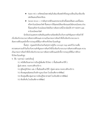 Robin Hill = สกัดคลอโรพลาสต์แล้วเติมเกลือเฟอริกซึ่งจะถูกเปลี่ยนเป็นเกลือเกลือ
เฟอรัสและแก๊สออกซิเจน
 Deniel Arnon = การสังเคราะห์ด้วยแสงประกอบด้วยขั้นตอนใช้แสง และขั้นตอน
ตรึงคาร์บอนไดออกไซด์ ขั้นตอนการใช้แสงจะได้ออกซิเจนและไฮโดรเจนไอออน ส่วน
ขั้นตอนตรึงคาร์บอนไดออกไซด์เป็นการสังเคราะห์น้้าตาลโดยใช้ ATP NADPH และ
คาร์บอนไดออกไซด์
นักเรียนร่วมแสดงความคิดเห็นและซักถามข้อสงสัยเกี่ยวกับความส้าคัญของการค้นคว้าที่
เกี่ยวข้องกับกระบวนการสังเคราะห์ด้วยแสง ความเป็นมาของการค้นคว้าที่เกี่ยวข้องกับกระบวนการ
สังเคราะห์ด้วยแสงอีกทั้งการประยุกต์ใช้ในการศึกษาชีววิทยาในระดับสูง
ขั้นสรุป : ครูและนักเรียนร่วมกันสรุปความรู้เป็น concept map และท้าใบงานเพื่อ
ตรวจสอบความเข้าใจเกี่ยวกับความส้าคัญของการค้นคว้าที่เกี่ยวข้องกับกระบวนการสังเคราะห์ด้วยแสง ความ
เป็นมาของการค้นคว้าที่เกี่ยวข้องกับกระบวนการสังเคราะห์ด้วยแสงอีกทั้งการประยุกต์ใช้ในการศึกษา
ชีววิทยาในระดับสูง
9. สื่อ / อุปกรณ์ / แหล่งเรียนรู้
9.1 หนังสือเรียนสาระการเรียนรู้เพิ่มเติม ชีววิทยา 3 ชั้นมัธยมศึกษาปีที่ 5
ผู้แต่ง สสวท. กระทรวงศึกษาธิการ
9.2 คู่มือครูชีววิทยา เล่ม 3 ชั้นมัธยมศึกษาปีที่ 5 ผู้แต่ง สสวท.กระทรวงศึกษาธิการ
9.3 ห้องสมุดเฉลิมพระเกียรติกาญจนาภิเษก โรงเรียนศีลาจารพิพัฒน์
9.4 ห้องศูนย์สื่อกลุ่มสาระการเรียนรู้วิทยาศาสตร์ โรงเรียนศีลาจารพิพัฒน์
9.5 ห้องสืบค้น โรงเรียนศีลาจารพิพัฒน์
 
