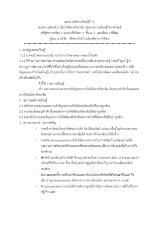 แผนการจัดการเรียนรู้ที่ 10
หน่วยการเรียนที่ 2 เรื่อง โฟโตเรสไพเรชัน กลุ่มสาระการเรียนรู้วิทยาศาสตร์
รหัสวิชา/รายวิชา ว 32243/ชีววิทยา 3 ชั้น ม. 5 เวลาเรียน 2 ชั่วโมง
ผู้สอน นายวิชัย ลิขิตพรรักษ์ โรงเรียนศีลาจารพิพัฒน์
*******************************************************************************************
1. มาตรฐานการเรียนรู้
ว 1.1 ม.4-6/2 ทดลองและอธิบายกลไกการรักษาดุลยภาพของน้้าในพืช
ว 8.1 ใช้กระบวนการทางวิทยาศาสตร์และจิตวิทยาศาสตร์ในการสืบเสาะหาความรู้ การแก้ปัญหา รู้ว่า
ปรากฏการณ์ทางธรรมชาติที่เกิดขึ้นส่วนใหญ่มีรูปแบบที่แน่นอน สามารถอธิบายและตรวจสอบได้ ภายใต้
ข้อมูลและเครื่องมือที่มีอยู่ในช่วงเวลานั้นๆ เข้าใจว่า วิทยาศาสตร์ เทคโนโลยี สังคม และสิ่งแวดล้อม มีความ
เกี่ยวข้องสัมพันธ์กัน
ตัวชี้วัด / ผลการเรียนรู้
อธิบายความหมายและความส้าคัญของการเกิดโฟโตเรสไพเรชัน เขียนสรุปล้าดับขั้นตอนของ
การเกิดโฟโตเรสไพเรชัน
2. จุดประสงค์การเรียนรู้
2.1 อธิบายความหมายและความส้าคัญของการเกิดโฟโตเรสไพเรชันได้อย่างถูกต้อง
2.2 สามารถเขียนสรุปล้าดับขั้นตอนของการเกิดโฟโตเรสไพเรชันได้อย่างถูกต้อง
2.3 ตระหนักถึงความส้าคัญของการเกิดโฟโตเรสไพเรชันต่อการด้ารงชีวิตของพืชได้อย่างถูกต้อง
3. สาระแกนกลาง / สาระส้าคัญ
- การตรึงคาร์บอนไดออกไซด์ของ RuBP ต้องใช้เอนไซม์ rubisco ที่อยู่ในสโตรมาของคลอ
โรพลาสต์ นอกจากนี้ยังสามารถกรตุ้นให้ RuBP ตรึงออกซิเจนได้อีกด้วย
- การเกิด photorespiration จึงท้าให้ความสามารถในการตรึงคาร์บอนไดออกไซด์ใน
กระบวนการสังเคราะห์ด้วยแสงของพืชหลายชนิดลดลง เนื่องจากต้องแข่งขันกับการตรึง
ออกซิเจน
- พืชที่ตรึงออกซิเจนด้วย RuBP ซึ่งจะถูกสลายเป็นสารประกอบคาร์บอน 2 อะตอม และน้า
กลับมาใช้สร้าง RuBP ขึ้นมาใหม่ จะมีการสูญเสียคาร์บอนในรูปคาร์บอนไดออกไซด์
บางส่วน
- โดยรวมจะพบทั้งการตรึงออกซิเจนและคาร์บอนไดออกไซด์ขอพืชในขณะที่รับแสง จึง
เรียกว่า photorespiration ซึ่งต่างจากการหายใจหรือการสลายอาหารตามปกติ
- Photorespiration จะช่วยใช้สารพลังงานสูงที่สร้างได้มากเกินความต้องการที่เกิดขึ้นจาก
ปฏิกิริยาแสง
 